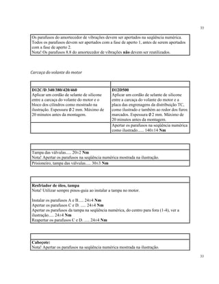 33
33
Os parafusos do amortecedor de vibrações devem ser apertados na seqüência numérica.
Todos os parafusos devem ser apertados com a fase de aperto 1, antes de serem apertados
com a fase de aperto 2.
Nota! Os parafusos 8.8 do amortecedor de vibrações não devem ser reutilizados.
Carcaça do volante do motor
D12C/D 340/380/420/460
Aplicar um cordão de selante de silicone
entre a carcaça do volante do motor e o
bloco dos cilindros como mostrado na
ilustração. Espessura ∅ 2 mm. Máximo de
20 minutos antes da montagem.
D12D500
Aplicar um cordão de selante de silicone
entre a carcaça do volante do motor e a
placa das engrenagens da distribuição TC,
como ilustrado e também ao redor dos furos
marcados. Espessura ∅ 2 mm. Máximo de
20 minutos antes da montagem.
Apertar os parafusos na seqüência numérica
como ilustrado...... 140±14 Nm
Tampa das válvulas..... 20±2 Nm
Nota! Apertar os parafusos na seqüência numérica mostrada na ilustração.
Prisioneiro, tampa das válvulas..... 30±3 Nm
Resfriador de óleo, tampa
Nota! Utilizar sempre pinos-guia ao instalar a tampa no motor.
Instalar os parafusos A e B..... 24±4 Nm
Apertar os parafusos C e D. ..... 24±4 Nm
Apertar os parafusos da tampa na seqüência numérica, do centro para fora (1-4), ver a
ilustração..... 24±4 Nm
Reapertar os parafusos C e D. ..... 24±4 Nm
Cabeçote:
Nota! Apertar os parafusos na seqüência numérica mostrada na ilustração.
 