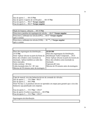 34
34
fase de aperto 1 ..... 60±10 Nm
fase de aperto 2 (aperto de verificação) ..... 60±10 Nm
Fase de aperto 3..... 90±5° Torque angular
Fase de aperto 4..... 90±5° Torque angular
Bujão de limpeza, cabeçote..... 60±10 Nm
Porca trava, parafuso de regulagem da válvula..... 60±5° Torque angular
Porca trava, calibrador da válvula (EPG)..... 60±5° Torque angular
após o contato
Porca trava, calibrador da válvula (VEB)..... 30 +10
/–0° Torque angular
após o contato
Placa das engrenagens da distribuição.....
33±4 Nm
Nota! Aplicar silicone na parte da frente do
bloco dos cilindros como mostrado na
ilustração. Aplicar também ao redor dos
furos marcados.
Linha contínua = ∅ 2mm
Linha tracejada (área A) = ∅ 1 mm
Máximo de 20 minutos antes da montagem.
D12D 500
Placa das engrenagens da distribuição,
Distribuição Turbo Compound..... 24±4
Nota! Aplicar silicone na parte da traseira do
bloco dos cilindros como mostrado na
ilustração.
Espessura ∅ 2 mm.
Máximo de 20 minutos antes da montagem.
Capa do mancal, eixo dos balancins/árvore de comando de válvulas:
fase de aperto 1 ..... 15±5 Nm + 90±5°
fase de aperto 2 ..... 60±5 Nm
Nota! Na fase 2, os parafusos devem ser apertados em etapas para garantir que o eixo dos
balancins seja parafusado sem empenar.
Fase de aperto 3..... 15±5 Nm + 120±5°
fase de aperto 4 (soltar os parafusos)..... 60-0 Nm
Fase de aperto 5..... 15±5 Nm + 120±5°
Engrenagens da distribuição
 