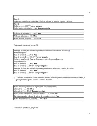 36
36
Fase 1:
Apertar a conexão no bloco dos cilindros até que se assente (aprox. 10 Nm)
Fase 2:
Tubo novo..... 180° Torque angular
Tubo sendo reinstalado..... 60° Torque angular
Válvula de segurança..... 50±2 Nm
Válvula redutora..... 50±2 Nm
Filtro de óleo, suporte..... 24±4 Nm
Torques de aperto do grupo 23
Grampo de fixação, unidade injetora (ao substituir as camisas de cobre)1
Primeiro aperto:
fase de aperto 1 ..... 20±5 Nm
fase de aperto 2 ..... 180±5° Torque angular
Soltar o parafuso de fixação do grampo antes do segundo aperto.
Segundo aperto:
fase de aperto 1 ..... 20±5 Nm
fase de aperto 2 ..... 60±5° Torque angular
Grampo de fixação, unidade injetora (quando não substitui a camisa de cobre)
fase de aperto 1 ..... 20±5 Nm
fase de aperto 2 ..... 60±5° Torque angular
1 O método de aperto é válido somente durante a instalação de uma nova camisa de cobre, já
que o primeiro aperto assenta a camisa de cobre.
Porca trava do parafuso de regulagem, unidade injetora:
alternativa 1 ..... 52±4 Nm
alternativa 2 ..... 45±5° Torque angular
Porca, conector elétrico, unidade injetora..... 1,5±0,5 Nm
Parafuso vazado, válvula de alívio de pressão..... 55±5 Nm
Filtro de combustível, suporte..... 40±5 Nm
Torques de aperto do grupo 25
 
