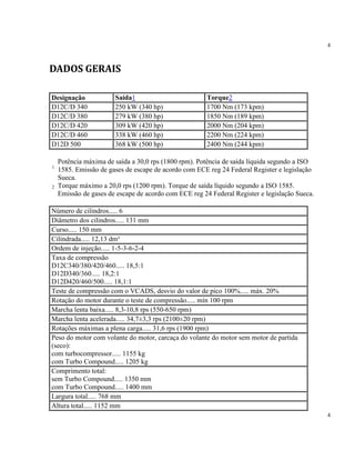 4
4
DADOS GERAIS
Designação Saída1 Torque2
D12C/D 340 250 kW (340 hp) 1700 Nm (173 kpm)
D12C/D 380 279 kW (380 hp) 1850 Nm (189 kpm)
D12C/D 420 309 kW (420 hp) 2000 Nm (204 kpm)
D12C/D 460 338 kW (460 hp) 2200 Nm (224 kpm)
D12D 500 368 kW (500 hp) 2400 Nm (244 kpm)
1
Potência máxima de saída a 30,0 rps (1800 rpm). Potência de saída líquida segundo a ISO
1585. Emissão de gases de escape de acordo com ECE reg 24 Federal Register e legislação
Sueca.
2 Torque máximo a 20,0 rps (1200 rpm). Torque de saída líquido segundo a ISO 1585.
Emissão de gases de escape de acordo com ECE reg 24 Federal Register e legislação Sueca.
Número de cilindros..... 6
Diâmetro dos cilindros..... 131 mm
Curso..... 150 mm
Cilindrada..... 12,13 dm³
Ordem de injeção..... 1-5-3-6-2-4
Taxa de compressão
D12C340/380/420/460..... 18,5:1
D12D340/360..... 18,2:1
D12D420/460/500..... 18,1:1
Teste de compressão com o VCADS, desvio do valor de pico 100%..... máx. 20%
Rotação do motor durante o teste de compressão..... mín 100 rpm
Marcha lenta baixa..... 8,3-10,8 rps (550-650 rpm)
Marcha lenta acelerada..... 34,7±3,3 rps (2100±20 rpm)
Rotações máximas a plena carga..... 31,6 rps (1900 rpm)
Peso do motor com volante do motor, carcaça do volante do motor sem motor de partida
(seco):
com turbocompressor..... 1155 kg
com Turbo Compound..... 1205 kg
Comprimento total:
sem Turbo Compound..... 1350 mm
com Turbo Compound..... 1400 mm
Largura total..... 768 mm
Altura total..... 1152 mm
 