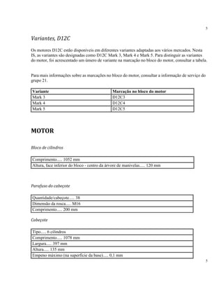 5
5
Variantes, D12C
Os motores D12C estão disponíveis em diferentes variantes adaptadas aos vários mercados. Nesta
IS, as variantes são designadas como D12C Mark 3, Mark 4 e Mark 5. Para distinguir as variantes
do motor, foi acrescentado um úmero de variante na marcação no bloco do motor, consultar a tabela.
Para mais informações sobre as marcações no bloco do motor, consultar a informação de serviço do
grupo 21.
Variante Marcação no bloco do motor
Mark 3 D12C3
Mark 4 D12C4
Mark 5 D12C5
MOTOR
Bloco de cilindros
Comprimento..... 1052 mm
Altura, face inferior do bloco - centro da árvore de manivelas..... 120 mm
Parafuso do cabeçote
Quantidade/cabeçote..... 38
Dimensão da rosca..... M16
Comprimento..... 200 mm
Cabeçote
Tipo..... 6 cilindros
Comprimento..... 1078 mm
Largura..... 397 mm
Altura..... 135 mm
Empeno máximo (na superfície da base)..... 0,1 mm
 