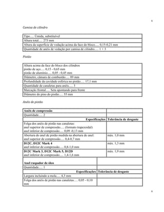6
6
Camisa de cilindro
Tipo..... Úmida, substituível
Altura total..... 273 mm
Altura da superfície de vedação acima da face do bloco..... 0,15-0,21 mm
Quantidade de anéis de vedação por camisa de cilindro..... 1 + 3
Pistão
Altura acima da face do bloco dos cilindros
pistão de aço..... 0,15 - 0,65 mm
pistão de alumínio..... 0,05 - 0,45 mm
Diâmetro, câmara de combustão..... 89 mm
Profundidade da cavidade esférica no pistão..... 17,1 mm
Quantidade de canaletas para anéis..... 3
Marcação frontal..... Seta apontando para frente
Diâmetro do pino do pistão..... 55 mm
Anéis de pistão
Anéis de compressão
Quantidade..... 2
Especificações Tolerância de desgaste
Folga dos anéis de pistão nas canaletas:
anel superior de compressão..... (formato trapezoidal)
anel inferior de compressão..... 0,09 -0,13 mm
Abertura do anel de pistão medida na abertura do anel:
anel superior de compressão..... 0,4-0,7 mm
máx. 1,0 mm
D12C, D12C Mark 4
anel inferior de compressão..... 0,8-1,0 mm
máx. 1,3 mm
D12C Mark 3, D12C Mark 5, D12D
anel inferior de compressão..... 1,4-1,6 mm
máx. 1,9 mm
Anel raspador de óleo
Quantidade..... 1
Especificações Tolerância de desgaste
Largura incluindo a mola..... 4,3 mm
Folga dos anéis de pistão nas canaletas..... 0,05 - 0,10
mm
 