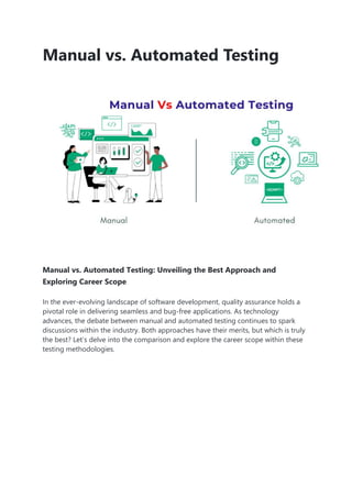 Manual vs. Automated Testing
Manual vs. Automated Testing: Unveiling the Best Approach and
Exploring Career Scope
In the ever-evolving landscape of software development, quality assurance holds a
pivotal role in delivering seamless and bug-free applications. As technology
advances, the debate between manual and automated testing continues to spark
discussions within the industry. Both approaches have their merits, but which is truly
the best? Let’s delve into the comparison and explore the career scope within these
testing methodologies.
 