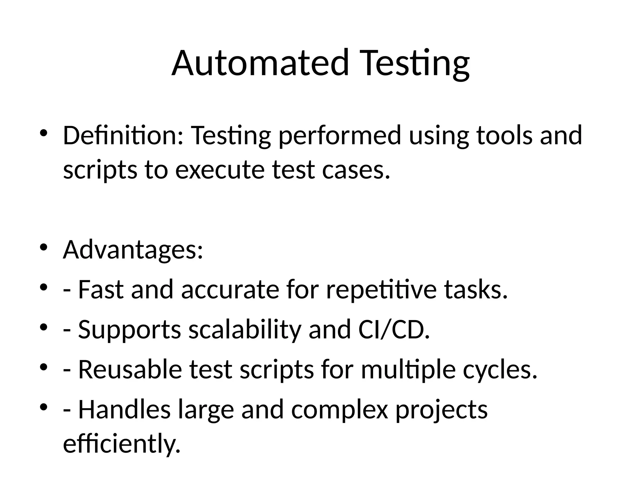 Automated Testing
• Definition: Testing performed using tools and
scripts to execute test cases.
• Advantages:
• - Fast and accurate for repetitive tasks.
• - Supports scalability and CI/CD.
• - Reusable test scripts for multiple cycles.
• - Handles large and complex projects
efficiently.