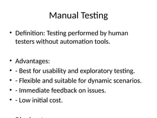 Manual Testing
• Definition: Testing performed by human
testers without automation tools.
• Advantages:
• - Best for usability and exploratory testing.
• - Flexible and suitable for dynamic scenarios.
• - Immediate feedback on issues.
• - Low initial cost.
 