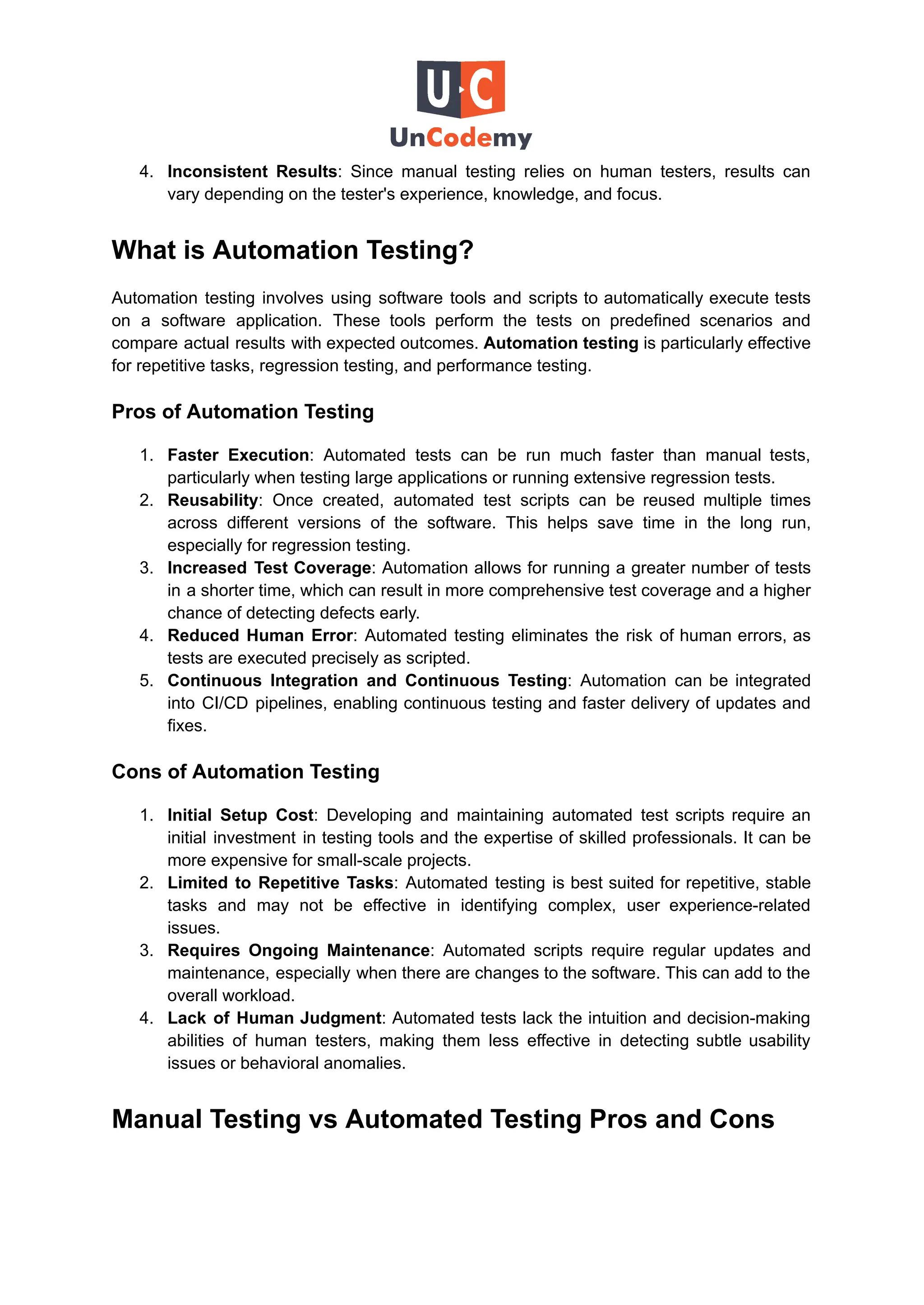 4.​ Inconsistent Results: Since manual testing relies on human testers, results can
vary depending on the tester's experience, knowledge, and focus.
What is Automation Testing?
Automation testing involves using software tools and scripts to automatically execute tests
on a software application. These tools perform the tests on predefined scenarios and
compare actual results with expected outcomes. Automation testing is particularly effective
for repetitive tasks, regression testing, and performance testing.
Pros of Automation Testing
1.​ Faster Execution: Automated tests can be run much faster than manual tests,
particularly when testing large applications or running extensive regression tests.
2.​ Reusability: Once created, automated test scripts can be reused multiple times
across different versions of the software. This helps save time in the long run,
especially for regression testing.
3.​ Increased Test Coverage: Automation allows for running a greater number of tests
in a shorter time, which can result in more comprehensive test coverage and a higher
chance of detecting defects early.
4.​ Reduced Human Error: Automated testing eliminates the risk of human errors, as
tests are executed precisely as scripted.
5.​ Continuous Integration and Continuous Testing: Automation can be integrated
into CI/CD pipelines, enabling continuous testing and faster delivery of updates and
fixes.
Cons of Automation Testing
1.​ Initial Setup Cost: Developing and maintaining automated test scripts require an
initial investment in testing tools and the expertise of skilled professionals. It can be
more expensive for small-scale projects.
2.​ Limited to Repetitive Tasks: Automated testing is best suited for repetitive, stable
tasks and may not be effective in identifying complex, user experience-related
issues.
3.​ Requires Ongoing Maintenance: Automated scripts require regular updates and
maintenance, especially when there are changes to the software. This can add to the
overall workload.
4.​ Lack of Human Judgment: Automated tests lack the intuition and decision-making
abilities of human testers, making them less effective in detecting subtle usability
issues or behavioral anomalies.
Manual Testing vs Automated Testing Pros and Cons
 