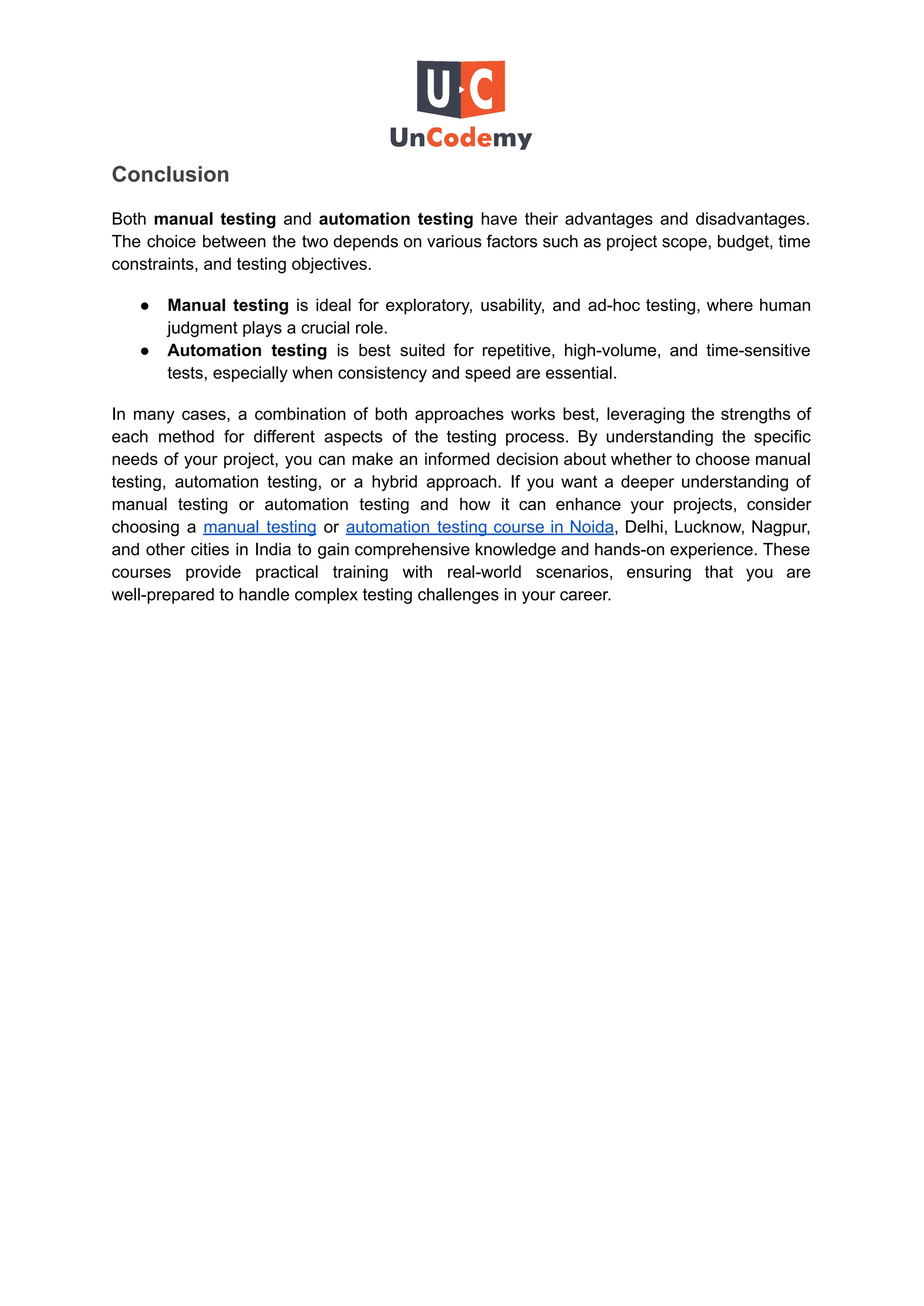 Conclusion
Both manual testing and automation testing have their advantages and disadvantages.
The choice between the two depends on various factors such as project scope, budget, time
constraints, and testing objectives.
●​ Manual testing is ideal for exploratory, usability, and ad-hoc testing, where human
judgment plays a crucial role.
●​ Automation testing is best suited for repetitive, high-volume, and time-sensitive
tests, especially when consistency and speed are essential.
In many cases, a combination of both approaches works best, leveraging the strengths of
each method for different aspects of the testing process. By understanding the specific
needs of your project, you can make an informed decision about whether to choose manual
testing, automation testing, or a hybrid approach. If you want a deeper understanding of
manual testing or automation testing and how it can enhance your projects, consider
choosing a manual testing or automation testing course in Noida, Delhi, Lucknow, Nagpur,
and other cities in India to gain comprehensive knowledge and hands-on experience. These
courses provide practical training with real-world scenarios, ensuring that you are
well-prepared to handle complex testing challenges in your career.
 