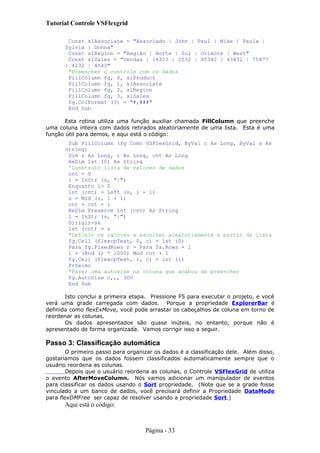 Tutorial Controle VSFlexgrid
Const slAssociate = "Associado | John | Paul | Mike | Paula |
Sylvia | Donna"
Const slRegion = "Região | Norte | Sul | Oriente | West"
Const slSales = "Vendas | 14323 | 2532 | 45342 | 43432 | 75877
| 4232 | 4543"
"Preencher o controle com os dados
FillColumn fg, 0, slProduct
FillColumn fg, 1, slAssociate
FillColumn fg, 2, slRegion
FillColumn fg, 3, slSales
fg.ColFormat (3) = "#,###"
End Sub
Esta rotina utiliza uma função auxiliar chamada FillColumn que preenche
uma coluna inteira com dados retirados aleatoriamente de uma lista. Esta é uma
função útil para demos, e aqui está o código:
Sub FillColumn (fg Como VSFlexGrid, ByVal c As Long, ByVal s As
String)
Dim r As Long, i As Long, cnt As Long
ReDim lst (0) As String
'Construir lista de valores de dados
cnt = 0
i = InStr (s, "|")
Enquanto i> 0
lst (cnt) = Left (s, i - 1)
s = Mid (s, i + 1)
cnt = cnt + 1
ReDim Preserve lst (cnt) As String
i = InStr (s, "|")
Dirigir-se
lst (cnt) = s
"Definir os valores a escolher aleatoriamente a partir da lista
fg.Cell (flexcpText, 0, c) = lst (0)
Para fg.FixedRows r = Para fa.Rows - 1
i = (Rnd () * 1000) Mod cnt + 1
fg.Cell (flexcpText, r, c) = lst (i)
Próximo
"Fazer uma autosize na coluna que acabou de preencher
fg.AutoSize c,,, 300
End Sub
Isto conclui a primeira etapa. Pressione F5 para executar o projeto, e você
verá uma grade carregada com dados. Porque a propriedade ExplorerBar é
definida como flexExMove, você pode arrastar os cabeçalhos de coluna em torno de
reordenar as colunas.
Os dados apresentados são quase inúteis, no entanto, porque não é
apresentado de forma organizada. Vamos corrigir isso a seguir.
Passo 3: Classificação automática
O primeiro passo para organizar os dados é a classificação dele. Além disso,
gostaríamos que os dados fossem classificados automaticamente sempre que o
usuário reordena as colunas.
Depois que o usuário reordena as colunas, o Controle VSFlexGrid de utiliza
o evento AfterMoveColumn. Nós vamos adicionar um manipulador de eventos
para classificar os dados usando o Sort propriedade. (Note que se a grade fosse
vinculado a um banco de dados, você precisará definir a Propriedade DataMode
para flexDMFree ser capaz de resolver usando a propriedade Sort.)
Aqui está o código:
Página - 33
 