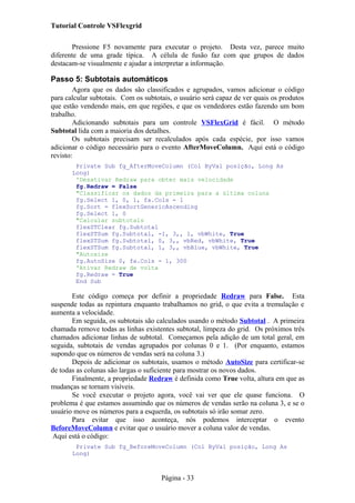 Tutorial Controle VSFlexgrid
Pressione F5 novamente para executar o projeto. Desta vez, parece muito
diferente de uma grade típica. A célula de fusão faz com que grupos de dados
destacam-se visualmente e ajudar a interpretar a informação.
Passo 5: Subtotais automáticos
Agora que os dados são classificados e agrupados, vamos adicionar o código
para calcular subtotais. Com os subtotais, o usuário será capaz de ver quais os produtos
que estão vendendo mais, em que regiões, e que os vendedores estão fazendo um bom
trabalho.
Adicionando subtotais para um controle VSFlexGrid é fácil. O método
Subtotal lida com a maioria dos detalhes.
Os subtotais precisam ser recalculados após cada espécie, por isso vamos
adicionar o código necessário para o evento AfterMoveColumn. Aqui está o código
revisto:
Private Sub fg_AfterMoveColumn (Col ByVal posição, Long As
Long)
'Desativar Redraw para obter mais velocidade
fg.Redraw = False
"Classificar os dados da primeira para a última coluna
fg.Select 1, 0, 1, fa.Cols - 1
fg.Sort = flexSortGenericAscending
fg.Select 1, 0
"Calcular subtotais
flexSTClear fg.Subtotal
flexSTSum fg.Subtotal, -1, 3,, 1, vbWhite, True
flexSTSum fg.Subtotal, 0, 3,, vbRed, vbWhite, True
flexSTSum fg.Subtotal, 1, 3,, vbBlue, vbWhite, True
"Autosize
fg.AutoSize 0, fa.Cols - 1, 300
'Ativar Redraw de volta
fg.Redraw = True
End Sub
Este código começa por definir a propriedade Redraw para False. Esta
suspende todas as repintura enquanto trabalhamos no grid, o que evita a tremulação e
aumenta a velocidade.
Em seguida, os subtotais são calculados usando o método Subtotal . A primeira
chamada remove todas as linhas existentes subtotal, limpeza do grid. Os próximos três
chamados adicionar linhas de subtotal. Começamos pela adição de um total geral, em
seguida, subtotais de vendas agrupados por colunas 0 e 1. (Por enquanto, estamos
supondo que os números de vendas será na coluna 3.)
Depois de adicionar os subtotais, usamos o método AutoSize para certificar-se
de todas as colunas são largas o suficiente para mostrar os novos dados.
Finalmente, a propriedade Redraw é definida como True volta, altura em que as
mudanças se tornam visíveis.
Se você executar o projeto agora, você vai ver que ele quase funciona. O
problema é que estamos assumindo que os números de vendas serão na coluna 3, e se o
usuário move os números para a esquerda, os subtotais só irão somar zero.
Para evitar que isso aconteça, nós podemos interceptar o evento
BeforeMoveColumn e evitar que o usuário mover a coluna valor de vendas.
Aqui está o código:
Private Sub fg_BeforeMoveColumn (Col ByVal posição, Long As
Long)
Página - 33
 
