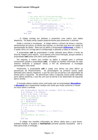 Tutorial Controle VSFlexgrid
Next
' set each cell's flood percentage,
' using max to scale from 0 to -100 for column 1
' and from 0 to 100 for column 2:
For i = 0 To 7
fg.Cell(flexcpFloodPercent, i + 1, 1) = _
-100 * count(0, i) / max
fg.Cell(flexcpFloodPercent, i + 1, 2) = _
100 * count(1, i) / max
Next
End Sub
O código começa por declarar e preencher uma matriz com dados
aleatórios. Os dados serão usados posteriormente para preencher o controle.
Então o controle é inicializado. O código define o número de linhas e colunas,
alinhamentos de coluna, os títulos das colunas, e o formato que deve ser usado na
apresentação de dados. Note que ao definir a Propriedade ColFormat, o índice -1
é usado como um curinga para a configuração é aplicada a todas as colunas.
A propriedade cell de propriedade é então utilizado para definir a fonte da
área de rolagem para negrito. Leva apenas uma única instrução, porque usando a
propriedade cell aceita uma série como parâmetro.
Em seguida, a matriz que contém os dados é copiada para o controle
(novamente usando a propriedade cell). O código se mantém informado do valor
máximo atribuído a qualquer célula, a fim de dimensionar a inundação
percentagens mais tarde.
Finalmente, a propriedade cell é usada uma última vez para definir os
percentuais de Preenchimento. As percentagens na primeira coluna estão
definidas para valores negativos, o que faz com que as barras a ser desenhado da
direita para a esquerda. Os percentuais sobre a segunda coluna estão definidos
para valores positivos, o que faz com que as barras a ser desenhado da esquerda
para a direita.
O exemplo abaixo mostra como você pode usar as propriedades MouseRow
e MouseCol para implementar tooltips com texto que muda conforme o mouse
se move sobre o controle.
Sub fg_MouseMove (Button As Integer, Shift As Integer, _
X as single, Y As Single)
Static R As Long, c As Long
Nr Dim As Long, nc As Long
'Obter coordenadas
nr = fg.MouseRow
nc = fg.MouseCol
'Update tooltip texto
if c <> nc or r <n> then,
r = nr
c = nc
fg.ToolTipText = "Linha:" & r & "Col:" & c
End If
"Processamento de outros ...
'...
End Sub
O código nos mantém informados da última célula para a qual foram
exibidos tooltips, e atualiza a ToolTipText somente quando necessário. Isto é
feito para evitar a cintilação.
Página - 33
 