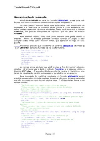 Tutorial Controle VSFlexgrid
Demonstração de impressão
O método PrintGrid faz parte do Controle VSFlexGrid , e você pode usá-
lo para imprimir o conteúdo da rede diretamente para a impressora.
Se você precisa imprimir dados mais sofisticados, com visualização de
impressão e à capacidade de combinar várias grelhas e outros elementos, tais
como tabelas e texto em um único documento, então você deve usar o controle
VSPrinter, um produto ComponentOne separada que faz parte do Produto
VSVIEW .
Este exemplo mostra como você pode imprimir uma grade usando o
método. Ambos os métodos permitem controlar quebras de página e para
designar certas linhas como "header" linhas, que aparecem no topo de cada
página.
O exemplo presume que você tenha um Controle VSFlexGrid chamado fg
e um VSPrinter controle chamado vp no seu formulário.
Sub PrintFlexGridBuiltIn ()
fg.PrintGrid "Grid Meu"
End Sub
Sub PrintFlexGridOnVSPrinter ()
vp.StartDoc
vp.RenderControl = fg.hWnd
vp.EndDoc
End Sub
As rotinas acima são tudo que você precisa, a fim de imprimir relatórios
simples. O primeiro usa o built-in método PrintGrid, e o segundo utiliza o
Controle VSPrinter . O segundo método permite-lhe mostrar o relatório em uma
janela de visualização, gerá-lo na impressora, ou salvá-lo em um arquivo.
Para impressão de relatórios complexos, o Controle VSFlexGrid possui
eventos que permitem controlar quebras de página e fornecer linhas de cabeçalho
que são impressos no topo de cada página nova. O código abaixo ilustra o uso
desses eventos:
"BeforePageBreak: quebra controles de página
"Vamos assumir que temos subtotais acima detalhes,
E evitar linhas de subtotal
'Sendo a última em uma página
Private Sub Fg_BeforePageBreak (ByVal As Long Row, BreakOK As
Boolean)
'Se essa linha é um título subtotal, não podemos quebrar aqui
if fg.IsSubtotal (Row) then BreakOK = False
End Sub
"GetHeaderRow: linhas de cabeçalho suprimentos para novas
páginas
"Vamos assumir que temos linhas título com rowdata definido
como -1" que queremos mostrar
'Acima dos dados
Private Sub fg_GetHeaderRow (Row ByVal HeaderRow, Long As Long)
Dim r As Long
"Ignorar se a linha superior é um cabeçalho já
if fg.RowData (Row) = -1 Then Exit Sub
"Precisamos de um cabeçalho, assim que encontrar um
for r = fg.FixedRows to fa.Rows - 1
if fg.RowData (r) = -1 then
HeaderRow = r
Sub Exit
Página - 33
 