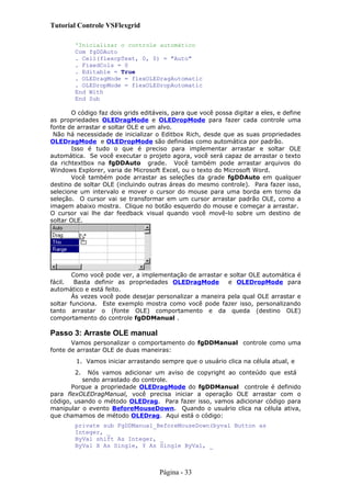 Tutorial Controle VSFlexgrid
'Inicializar o controle automático
Com fgDDAuto
. Cell(flexcpText, 0, 0) = "Auto"
. FixedCols = 0
. Editable = True
. OLEDragMode = flexOLEDragAutomatic
. OLEDropMode = flexOLEDropAutomatic
End With
End Sub
O código faz dois grids editáveis, para que você possa digitar a eles, e define
as propriedades OLEDragMode e OLEDropMode para fazer cada controle uma
fonte de arrastar e soltar OLE e um alvo.
Não há necessidade de inicializar o Editbox Rich, desde que as suas propriedades
OLEDragMode e OLEDropMode são definidas como automática por padrão.
Isso é tudo o que é preciso para implementar arrastar e soltar OLE
automática. Se você executar o projeto agora, você será capaz de arrastar o texto
da richtextbox na fgDDAuto grade. Você também pode arrastar arquivos do
Windows Explorer, varia de Microsoft Excel, ou o texto do Microsoft Word.
Você também pode arrastar as seleções da grade fgDDAuto em qualquer
destino de soltar OLE (incluindo outras áreas do mesmo controle). Para fazer isso,
selecione um intervalo e mover o cursor do mouse para uma borda em torno da
seleção. O cursor vai se transformar em um cursor arrastar padrão OLE, como a
imagem abaixo mostra. Clique no botão esquerdo do mouse e começar a arrastar.
O cursor vai lhe dar feedback visual quando você movê-lo sobre um destino de
soltar OLE.
Como você pode ver, a implementação de arrastar e soltar OLE automática é
fácil. Basta definir as propriedades OLEDragMode e OLEDropMode para
automático e está feito.
Às vezes você pode desejar personalizar a maneira pela qual OLE arrastar e
soltar funciona. Este exemplo mostra como você pode fazer isso, personalizando
tanto arrastar o (fonte OLE) comportamento e da queda (destino OLE)
comportamento do controle fgDDManual .
Passo 3: Arraste OLE manual
Vamos personalizar o comportamento do fgDDManual controle como uma
fonte de arrastar OLE de duas maneiras:
1. Vamos iniciar arrastando sempre que o usuário clica na célula atual, e
2. Nós vamos adicionar um aviso de copyright ao conteúdo que está
sendo arrastado do controle.
Porque a propriedade OLEDragMode do fgDDManual controle é definido
para flexOLEDragManual, você precisa iniciar a operação OLE arrastar com o
código, usando o método OLEDrag. Para fazer isso, vamos adicionar código para
manipular o evento BeforeMouseDown. Quando o usuário clica na célula ativa,
que chamamos de método OLEDrag. Aqui está o código:
private sub FgDDManual_BeforeMouseDown(byval Button as
Integer, _
ByVal shift As Integer, _
ByVal X As Single, Y As Single ByVal, _
Página - 33
 