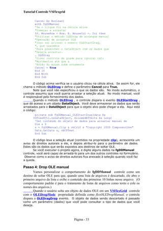 Tutorial Controle VSFlexgrid
Cancel As Boolean)
with fgDDManual
'Se o clique foi na célula ativa
"Começar a arrastar
If. MouseRow = Row. E. MouseCol =. Col then
"Utilizar o método OLEDrag de arranque manual
"Operação de arrastar OLE
"Isso vai acionar o evento OLEStartDrag,
", Que usaremos
'Para preencher o DataObject com os dados que
"Deseja arrastar.
. OLEDrag
'Dizer controle de grade para ignorar rato
"Movimentos até que a
'Botão do mouse sobe novamente
Cancel = True
End If
End With
End Sub
O código acima verifica se o usuário clicou na célula ativa. Se assim for, ele
chama o método OLEDrag e define o parâmetro Cancel para True.
Note que você não especificou o que os dados são. No modo automático, o
controle assumiu que você queria arrastar a seleção atual. No modo manual, você
é responsável pelo fornecimento dos dados.
Quando o método OLEDrag , o controle dispara o evento OLEStartDrag ,
que dá acesso a um objeto DataObject. Você deve armazenar os dados que serão
arrastados para o DataObject para que o objeto alvo pode chegar a ela. Aqui está
o código:
private sub FgDDManual_OLEStartDrag(data As
VSFlex8Ctl.vsDataObject, AllowedEffects As Long)
'Set conteúdo do objeto de dados para arrastar manual de
Dim s $
s = fgDDManual.Clip & vbCrLf & "Copyright 2000 ComponentOne"
Data.SetData s, vbCFText
End Sub
O código leva a seleção atual (contidos na propriedade clip), acrescenta um
aviso de direitos autorais a ele, e depois atribui-lo para o parâmetro de dados.
Estes são os dados que serão expostos aos destinos de soltar OLE.
Se você executar o projeto agora, e digite alguns dados na fgDDManual
controle, você será capaz de arrastá-lo para um dos outros controles no formulário.
Observe como o aviso de direitos autorais fica anexado à seleção quando você faz
a queda.
Passo 4: Drop OLE manual
Vamos personalizar o comportamento do fgDDManual controle como um
destino de soltar OLE para que, quando uma lista de arquivos é descartado, ele abre o
primeiro arquivo da lista e exibe o conteúdo das primeiras 10 linhas nesse arquivo. (O
comportamento padrão é para o tratamento de listas de arquivos como texto e cole os
nomes dos arquivos.)
Quando o usuário solta um objeto de dados OLE em um VSFlexGrid controle
com o OLEDropMode propriedade definida como flexOLEDropManual, o controle
dispara o OLEDragDrop evento. O objeto de dados sendo descartado é passado
como um parâmetro (dados) que você pode consultar o tipo de dados que você
deseja.
Página - 33
 