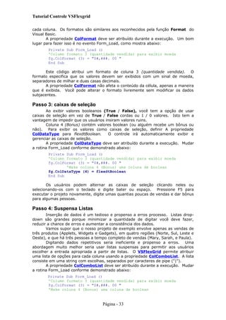 Tutorial Controle VSFlexgrid
cada coluna. Os formatos são similares aos reconhecidos pela função Format do
Visual Basic.
A propriedade ColFormat deve ser atribuído durante a execução. Um bom
lugar para fazer isso é no evento Form_Load, como mostra abaixo:
Private Sub Form_Load ()
'Column formato 3 (quantidade vendida) para exibir moeda
fg.ColFormat (3) = "$#,###. 00 "
End Sub
Este código atribui um formato de coluna 3 (quantidade vendida). O
formato especifica que os valores devem ser exibidos com um sinal de moeda,
separadores de milhar e duas casas decimais.
A propriedade ColFormat não afeta o conteúdo da célula, apenas a maneira
que é exibida. Você pode alterar o formato livremente sem modificar os dados
subjacentes.
Passo 3: caixas de seleção
Ao exibir valores booleanos (True / False), você tem a opção de usar
caixas de seleção em vez de True / False cordas ou 1 / 0 valores. Isto tem a
vantagem de impedir que os usuários insiram valores ruins.
Coluna 4 (Bonus) contém valores boolean (ou alguém recebe um bônus ou
não). Para exibir os valores como caixas de seleção, definir A propriedade
ColDataType para flexdtBoolean. O controle irá automaticamente exibir e
gerenciar as caixas de seleção.
A propriedade ColDataType deve ser atribuído durante a execução. Mudar
a rotina Form_Load conforme demonstrado abaixo:
Private Sub Form_Load ()
'Column formato 3 (quantidade vendida) para exibir moeda
fg.ColFormat (3) = "$#,###. 00 "
'Make coluna 4 (Bonus) uma coluna de boolean
fg.ColDataType (4) = flexdtBoolean
End Sub
Os usuários podem alternar as caixas de seleção clicando neles ou
selecionando-os com o teclado e digite bater ou espaço. Pressione F5 para
executar o projeto novamente, digite umas quantias poucas de vendas e dar bônus
para algumas pessoas.
Passo 4: Suspensa Listas
Inserção de dados é um tedioso e propenso a erros processo. Listas drop-
down são grandes porque minimizar a quantidade de digitar você deve fazer,
reduzir a chance de erros e aumentar a consistência dos dados.
Vamos supor que o nosso projeto de exemplo envolve apenas as vendas de
três produtos (Applets, Widgets e Gadgets), em quatro regiões (Norte, Sul, Leste e
Oeste), e que há três pessoas a tempo completo de vendas (Mary, Sarah, e Paula).
Digitando dados repetitivos seria ineficiente e propenso a erros. Uma
abordagem muito melhor seria usar listas suspensas para permitir aos usuários
escolher a entrada apropriada a partir de listas. O VSFlexGrid permite atribuir
uma lista de opções para cada coluna usando a propriedade ColComboList. A lista
consiste em uma string com escolhas, separados por caracteres de pipe ("|").
A propriedade ColComboList deve ser atribuído durante a execução. Mudar
a rotina Form_Load conforme demonstrado abaixo:
Private Sub Form_Load ()
'Column formato 3 (quantidade vendida) para exibir moeda
fg.ColFormat (3) = "$#,###. 00 "
'Make coluna 4 (Bonus) uma coluna de boolean
Página - 33
 
