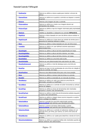 Tutorial Controle VSFlexgrid
* OutlineCol Retorna ou define a coluna usada para mostrar a árvore de
esboço.
* OwnerDraw Retorna ou define se e quando o controle vai disparar o evento
DrawCell.
* Picture Retorna uma imagem de todo o controle.
* PicturesOver Retorna ou define se o texto e as imagens devem ser
sobrepostos nas células.
* PictureType Retorna ou define o tipo de imagem retornado pela propriedade
Picture.
* Redraw Habilita ou desabilita o redesenho do controle VSFlexGrid.
* RightCol Retorna o índice baseado em zero da última coluna exibida no
controle.
* RightToLeft Retorna ou define se o texto deve ser exibido da direita para a
esquerda em sistemas hebraico e árabe.
* Row Retorna ou define o índice baseado em zero da linha atual.
* rowdata Retorna ou define um user-defined variante associada à
determinada linha.
* RowHeight Retorna ou define a altura da linha especificada em twips.
* RowHeightMax Retorna ou define a altura da linha máximo, em twips.
* RowHeightMin Retorna ou define a altura de linha mínimo, em twips.
* RowHidden Retorna ou define se uma linha está oculto.
* RowIsVisible Retorna se uma determinada linha está dentro da visão.
* RowOutlineLevel Retorna ou define o nível de destaque para uma linha de
subtotal.
* RowPos Retorna ao topo (y) de coordenadas de uma linha em relação à
borda do controle, em twips.
* RowPosition Move-se uma determinada linha para uma nova posição.
* Row Retorna ou define o número total de linhas no controle.
* RowSel Retorna ou define a extensão de um intervalo de linhas.
* RowStatus Retorna ou define um valor que indica se uma linha foi
adicionado, excluído ou modificado.
* ScrollBars Retorna ou define se o controle irá exibir horizontal ou vertical
barras de rolagem.
* ScrollTips Retorna ou define se dicas de ferramentas são mostradas
enquanto o usuário rola verticalmente.
* ScrollTipText Retorna ou define o texto dica de ferramenta exibida enquanto
o usuário rola verticalmente.
* ScrollTrack Retorna ou define a rolagem deve ocorrer enquanto o usuário
move o polegar de rolagem.
* SelectedRow Retorna a posição de uma linha selecionada quando
SelectionMode está definido para flexSelectionListBox.
* SelectedRows Retorna o número de linhas selecionadas, quando
SelectionMode está definido para flexSelectionListBox.
* SelectionMode Retorna ou define se o controle irá selecionar células em um
intervalo livre, por linha, por coluna, ou como uma caixa de
listagem.
* SheetBorder Retorna ou define a cor usada para desenhar a borda em torno
da folha.
* ShowComboButton Retorna ou define se suspensa botões são mostrados quando as
células editáveis são selecionados.
Página - 33
 