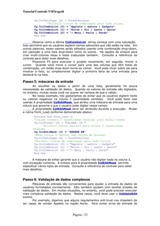 Tutorial Controle VSFlexgrid
fg.ColDataType (4) = flexdtBoolean
'Atribuir listas de combinação para cada coluna
fg.ColComboList (0) = "Applets | wahoos | Gadgets"
fg.ColComboList (1) = "Norte | Sul | Leste | Oeste"
fg.ColComboList (2) = "| Mary | Paula | Sarah"
End Sub
Observe como a última ColComboList string começa com uma tubulação.
Isso permitirá que os usuários digitem nomes adicionais que não estão na lista. Em
outras palavras, esses valores serão editados usando uma combinação drop-down,
em oposição a uma lista drop-down como os outros. Há opções de sintaxe para
criar multi-colunas listas e listas traduzidas também. Consulte a referência de
controle para obter mais detalhes.
Pressione F5 para executar o projeto novamente, em seguida, mover o
cursor. Quando você move o cursor para uma das colunas que têm listas de
combinação, um botão drop-down torna-se visível. Você pode clicar sobre ele para
mostrar a lista, ou simplesmente digitar a primeira letra de uma entrada para
destacá-lo na lista.
Passo 5: máscaras de entrada
Ao escolher os dados a partir de uma lista, geralmente há pouca
necessidade de validação de dados. Quando os valores de entrada são digitados,
no entanto, muitas vezes você vai querer ter certeza de que é válido.
No nosso exemplo, nós gostaríamos de evitar que os usuários digitem texto
ou valores negativos na coluna 3 (quantidade vendida). Você pode fazer isso
usando A propriedade ColEditMask, que atribui uma máscara de entrada para uma
coluna que governa o que o usuário pode digitar nesse campo.
A propriedade ColEditMask deve ser atribuído durante a execução. Mudar
a rotina Form_Load conforme demonstrado abaixo:
Private Sub Form_Load ()
'Column formato 3 (quantidade vendida) para exibir moeda
fg.ColFormat (3) = "$#,###. 00 "
'Atribuir editar máscara para coluna 3 (quantidade
vendida)
fg.ColEditMask (3) = "######.##"
'Make coluna 4 (Bonus) uma coluna de boolean
fg.ColDataType (4) = flexdtBoolean
'Atribuir listas de combinação para cada coluna
fg.ColComboList (0) = "Applets | wahoos | Gadgets"
fg.ColComboList (1) = "Norte | Sul | Leste | Oeste"
fg.ColComboList (2) = "| Mary | Paula | Sarah"
End Sub
A máscara de editar garante que o usuário não digitar nada na coluna 3,
com excepção números. A sintaxe para A propriedade ColEditMask permite
especificar vários tipos de entrada. Consulte a referência de controle para obter
mais detalhes.
Passo 6: Validação de dados complexos
Máscaras de entrada são convenientes para ajudar a entrada de dados de
usuários formatados corretamente. Eles também ajudam com tarefas simples de
validação de dados. Em muitas situações, no entanto, você pode precisar executar
mais complexa validação de dados. Nestes casos, você deve usar o ValidateEdit
evento.
Por exemplo, digamos que alguns regulamentos anti-trust nos impedem de
ser capaz de vender Applets na região Norte. Para evitar erros de entrada de
Página - 33
 