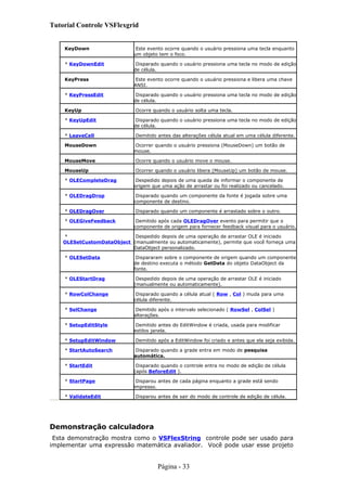 Tutorial Controle VSFlexgrid
KeyDown Este evento ocorre quando o usuário pressiona uma tecla enquanto
um objeto tem o foco.
* KeyDownEdit Disparado quando o usuário pressiona uma tecla no modo de edição
de célula.
KeyPress Este evento ocorre quando o usuário pressiona e libera uma chave
ANSI.
* KeyPressEdit Disparado quando o usuário pressiona uma tecla no modo de edição
de célula.
KeyUp Ocorre quando o usuário solta uma tecla.
* KeyUpEdit Disparado quando o usuário pressiona uma tecla no modo de edição
de célula.
* LeaveCell Demitido antes das alterações célula atual em uma célula diferente.
MouseDown Ocorrer quando o usuário pressiona (MouseDown) um botão de
mouse.
MouseMove Ocorre quando o usuário move o mouse.
MouseUp Ocorrer quando o usuário libera (MouseUp) um botão de mouse.
* OLECompleteDrag Despedido depois de uma queda de informar o componente de
origem que uma ação de arrastar ou foi realizado ou cancelado.
* OLEDragDrop Disparado quando um componente da fonte é jogada sobre uma
componente de destino.
* OLEDragOver Disparado quando um componente é arrastado sobre o outro.
* OLEGiveFeedback Demitido após cada OLEDragOver evento para permitir que o
componente de origem para fornecer feedback visual para o usuário.
*
OLESetCustomDataObject
Despedido depois de uma operação de arrastar OLE é iniciado
(manualmente ou automaticamente), permite que você forneça uma
DataObject personalizado.
* OLESetData Dispararam sobre o componente de origem quando um componente
de destino executa o método GetData do objeto DataObject da
fonte.
* OLEStartDrag Despedido depois de uma operação de arrastar OLE é iniciado
(manualmente ou automaticamente).
* RowColChange Disparado quando a célula atual ( Row , Col ) muda para uma
célula diferente.
* SelChange Demitido após o intervalo selecionado ( RowSel , ColSel )
alterações.
* SetupEditStyle Demitido antes do EditWindow é criada, usada para modificar
estilos janela.
* SetupEditWindow Demitido após a EditWindow foi criado e antes que ela seja exibida.
* StartAutoSearch Disparado quando a grade entra em modo de pesquisa
automática.
* StartEdit Disparado quando o controle entra no modo de edição de célula
(após BeforeEdit ).
* StartPage Disparou antes de cada página enquanto a grade está sendo
impresso.
* ValidateEdit Disparou antes de sair do modo de controle de edição de célula.
Demonstração calculadora
Esta demonstração mostra como o VSFlexString controle pode ser usado para
implementar uma expressão matemática avaliador. Você pode usar esse projeto
Página - 33
 