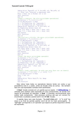 Tutorial Controle VSFlexgrid
Debug.Print "match"; s1 "; #<(>#"; s2; "#<)>#"; s3
v = Eval (s2) "avaliar a expressão sub-
Eval = Eval (s1 & Format (v) & s3)
exit function
End If
"Somar e subtrair (de alta prioridade operadores)
fs.Pattern = "{.+}{[+-]}{.+}"
if fs.MatchCount> 0 Then
s1 = fs.TagString (0) 'operando 1
s2 = fs.TagString (2) "operando 2
Debug.Print "match"; s1 "; #<+->#"; s2
Fs.TagString Select Case (1)
Case "+": Eval = Eval (s1) + Eval (s2)
Case "-": = Eval Eval (s1) - Eval (s2)
End Select
exit function
End If
'Multiplicar e dividir (de menor prioridade operadores)
fs.Pattern = "{.+}{[*/]}{.+}"
if fs.MatchCount> 0 Then
s1 = fs.TagString (0) 'operando 1
s2 = fs.TagString (2) "operando 2
Debug.Print "match"; s1 "; #<*/>#"; s2
Fs.TagString Select Case (1)
"*" Caso: Eval = Eval (s1) * Eval (s2)
Caso "/": Eval = Eval (s1) / Eval (s2)
End Select
exit function
End If
"Poder (de menor prioridade operador)
fs.Pattern = "{.+}^{.+}"
Se fs.MatchCount> 0 Then
s1 = fs.TagString (0) 'operando 1
fs.TagString = s2 (1) 'operando 2
Debug.Print "match"; s1; "#<^>#"; s2
Eval = Eval (s1) ^ Eval (s2)
exit function
End If
'Número (nada combinado, de modo que este deve ser um número)
fs.Pattern = "^-?[ 0-9] + .? [0-9] * $ "
if fs.MatchCount> 0 Then
Eval = Val (s)
else
Debug.Print "Erro Eval:"; fs: Beep
End If
End Function
Esta rotina trata todos os operadores básicos tendo em conta a sua
precedência (isto é, o poder, antes da divisão antes de soma). Ele também
lida com sub-expressões contidas entre parênteses.
O Eval função consiste em um padrão que se repete. O VSFlexString é
utilizado para analisar cada expressão em seus componentes, de acordo com
regras de prioridade do operador, e Eval é chamado recursivamente para
avaliar cada componente. Este processo continua até que um número for
encontrado e avaliados usando built-in do VB Val função.
O padrão típico tem este formato: "{.+}{[*/]}{.+}". O "+ {.}" No
início e no final da partida padrão corre de um ou mais personagens. O
"{[*/]}" corresponde a um operador que separa as partes esquerda e direita
da expressão.
Página - 33
 