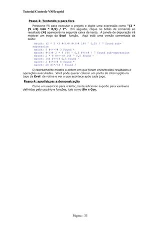 Tutorial Controle VSFlexgrid
Passo 3: Tentando-o para fora
Pressione F5 para executar o projeto e digite uma expressão como "(2 *
(5 +3) 144 ^ 0,5) / 7". Em seguida, clique no botão de comando eo
resultado (4) aparecerá na segunda caixa de texto. A janela de depuração irá
mostrar um traço da Eval função. Aqui está uma versão comentada da
saída:
match: (2 * 5 +3 #<(># #<)># 144 ^ 0,5) / 7 found sub-
expression
match: 5 #<+-># 3 Found +
match: #<(># 2 * 8 144 ^ 0,5 #<)># / 7 found sub-expression
match: 2 * 8 #<+-># 144 ^ 0,5 found +
match: 144 #<^># 0,5 found ^
match: 2 #<*/># 8 found *
match: 28 #<*/># 7 found /
O rastreamento mostra a ordem em que foram encontrados resultados e
operações executadas. Você pode querer colocar um ponto de interrupção no
topo da Eval de rotina e ver o que acontece após cada jogo.
Passo 4: aperfeiçoar a demonstração
Como um exercício para o leitor, tente adicionar suporte para variáveis
definidas pelo usuário e funções, tais como Sin e Cos.
Página - 33
 