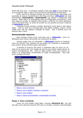 Tutorial Controle VSFlexgrid
SHIFT-INS para colar. O verdadeiro trabalho é feito pelo clipe de propriedade, que
se encarrega de copiar e colar o texto da área de transferência na faixa atual.
Outro recurso do Windows grande que está intimamente relacionado com
operações de área de transferência é OLE Drag and Drop. VSFlexGrid tem duas
propriedades, OLEDragMode e OLEDropMode, que ajudam a implementar este
recurso. Basta definir as propriedades para as configurações automáticas e você
será capaz de arrastar as seleções pelas bordas e soltá-los em outros aplicativos
como o Microsoft Excel, ou faixas de arrastar de uma planilha do Excel e soltá-los
no VSFlexGrid controle.
Pressione F5 para executar o projeto novamente, tente copiar e colar alguns
dados. Você vai notar que é possível para colar dados inválidos, porque o nosso
código colar não faz qualquer validação de dados. Este é deixado como um
exercício para o leitor.
Demonstração esquema
Este exemplo mostra como você pode usar o VSFlexGrid como um
delineador para mostrar estruturado (ou hierárquica) de dados.
Quando usado como um delineador, o VSFlexGrid controle se comporta
como um controle Tree, exibindo nós que podem ser recolhidas ou expandidas
para mostrar ramos contendo dados subordinado.
A amostra lê arquivos INI várias. E apresenta cada um como um nó.
Cada nó do arquivo tem uma coleção de sub-nós que contém seções dentro do
arquivo correspondente. INI. Cada nó seção contém ramos que mostram os
sinais e as configurações armazenadas na seção correspondente. Aqui está
como o projeto final será:
Passo 1: Criar a Controle
Passo 2: Ler os dados e construir o Contorno
Passo 3: Use o Esboço
Passo 4: Mouse personalizado e manipulação de teclado
Passo 1: Criar a Controle
Iniciar um novo projeto Visual Basic, incluindo VSFlexGrid 8,0 (Se você
não sabe como adicionar arquivos OCX para um projeto, consulte a documentação
Página - 33
 