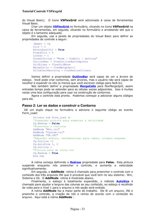 Tutorial Controle VSFlexgrid
do Visual Basic). O ícone VSFlexGrid será adicionado à caixa de ferramentas
Visual Basic.
Criar um objeto VSFlexGrid no formulário, clicando no ícone VSFlexGrid na
caixa de ferramentas, em seguida, clicando no formulário e arrastando até que o
objeto é o tamanho adequado.
Em seguida, use a janela de propriedades do Visual Basic para definir as
propriedades de controle a seguir:
(Name) = fg
Cols = 3
ExtendLastCol = True
FixedCols = 0
Linhas = 1
FormatString = "Node | Símbolo | Setting"
OutlineBar = flexOutlineBarComplete
GridLines = flexGridNone
MergeCells = flexMergeSpill
AllowUserResising = flexResizeColumns
Vamos definir a propriedade OutlineBar será capaz de ver a árvore de
esboço. Você pode criar contornos, sem árvores, mas o usuário não será capaz de
recolher e expandir os nós (a menos que você escrever código para fazê-lo).
Nós também definir a propriedade MergeCells para flexMergeSpill, assim
entradas tempo pode se estender para as células vazias adjacentes. Isso é muitas
vezes uma boa configuração para usar na construção de contornos.
Agora o controle está pronto. Podemos começar a adicionar alguns códigos
para ele.
Passo 2: Ler os dados e construir o Contorno
Dê um duplo clique no formulário e adicione o seguinte código ao evento
Form_Load:
Private Sub Form_Load ()
'Suspender pintura para aumentar a velocidade
fg.Redraw = False
"Preencher o controle
AddNode "Win.ini"
AddNode "System.ini"
AddNode "VB.INI"
'Expandir esboço, redimensionar para caber, colapso esquema
fg.Outline -1
fg.AutoSize 1, 2
fg.Outline 1
"Pintura está de volta nos
fg.Redraw = True
End Sub
A rotina começa definindo o Redraw propriedade para False. Esta pintura
suspende enquanto nós preencher o controle, e aumenta a velocidade
significativamente.
Em seguida, o AddNode rotina é chamado para preencher o controle com o
conteúdo dos três arquivos INI que é provável que você tem no seu sistema:. Win,
Sistema e Vb. O AddNode rotina é mostrada abaixo.
Finalmente, o esboço é totalmente expandido, o método AutoSize é
chamado para ajustar a largura das colunas ao seu conteúdo, eo esboço é recolhido
de volta para o nível 1 para o arquivo e nós seção será exibida.
A rotina AddNode faz a maior parte do trabalho. Ele lê um arquivo. INI e
preenche o controle, a criação de nós e ramos de acordo com o conteúdo do
arquivo. Aqui está a rotina AddNode :
Página - 33
 