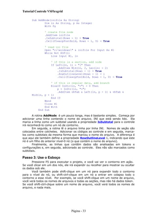 Tutorial Controle VSFlexgrid
Sub AddNode(inifile As String)
Dim ln As String, p As Integer
With fg
' create file node
.AddItem inifile
.IsSubtotal(Rows - 1) = True
.Cell(flexcpFontBold, Rows - 1, 0) = True
' read ini file
Open "c:windows" & inifile For Input As #1
While Not EOF(1)
Line Input #1, ln
' if this is a section, add node
If Left(ln, 1) = "[" Then
.AddItem Mid(ln, 2, Len(ln) - 2)
.IsSubtotal(Rows - 1) = True
.RowOutlineLevel(Rows - 1) = 1
.Cell(flexcpFontBold, Rows - 1, 0) = True
' if this is regular data, add branch
ElseIf InStr(ln, "=") > 0 Then
p = InStr(ln, "=")
.AddItem vbTab & Left(ln, p - 1) & vbTab &
Mid(ln, p + 1)
End If
Wend
Close #1
End With
End Sub
A rotina AddNode é um pouco longa, mas é bastante simples. Começa por
adicionar uma linha contendo o nome do arquivo. INI que está sendo lido. Ela
marca a linha como um subtotal usando a propriedade IsSubtotal para o controle
irá reconhecê-lo como um nó de contorno.
Em seguida, a rotina lê o arquivo linha por linha INI. Nomes de seção são
colocados entre colchetes. Adicionar os códigos ao controle e em seguida, marca-
los como subtotais da mesma forma que marcou o nome do arquivo. A diferença é
que aqui ele também define a propriedade RowOutlineLevel 1, indicando que este
nó é um filho do anterior nível-0 nó (o que contém o nome do arquivo).
Finalmente, as linhas que contêm dados são analisadas em tokens e
configurações e, em seguida, adicionado ao controle. Eles não são marcados como
subtotais.
Passo 3: Use o Esboço
Pressione F5 para executar o projeto, e você vai ver o contorno em ação.
Se você clicar em um dos nós, ele irá expandir ou recolher para mostrar ou ocultar
os dados sob ele.
Você também pode shift-clique em um nó para expandir todo o contorno
para o nível do nó, ou shift-ctrl-clique em um nó a entrar em colapso todo o
contorno a esse nível. Por exemplo, se você shift-clique em um nome de arquivo,
você verá todos os nomes de arquivos e todas as seções, mas não há dados token.
Se você shift-ctrl-clique sobre um nome de arquivo, você verá todos os nomes de
arquivo, e nada mais.
Página - 33
 