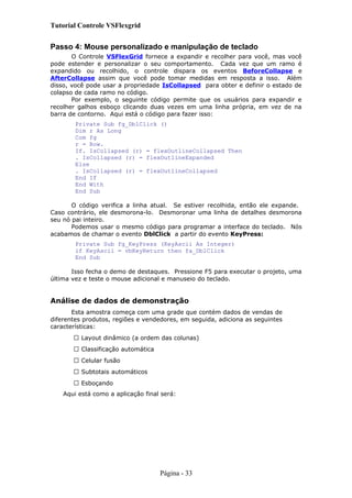 Tutorial Controle VSFlexgrid
Passo 4: Mouse personalizado e manipulação de teclado
O Controle VSFlexGrid fornece a expandir e recolher para você, mas você
pode estender e personalizar o seu comportamento. Cada vez que um ramo é
expandido ou recolhido, o controle dispara os eventos BeforeCollapse e
AfterCollapse assim que você pode tomar medidas em resposta a isso. Além
disso, você pode usar a propriedade IsCollapsed para obter e definir o estado de
colapso de cada ramo no código.
Por exemplo, o seguinte código permite que os usuários para expandir e
recolher galhos esboço clicando duas vezes em uma linha própria, em vez de na
barra de contorno. Aqui está o código para fazer isso:
Private Sub fg_DblClick ()
Dim r As Long
Com fg
r = Row.
If. IsCollapsed (r) = flexOutlineCollapsed Then
. IsCollapsed (r) = flexOutlineExpanded
Else
. IsCollapsed (r) = flexOutlineCollapsed
End If
End With
End Sub
O código verifica a linha atual. Se estiver recolhida, então ele expande.
Caso contrário, ele desmorona-lo. Desmoronar uma linha de detalhes desmorona
seu nó pai inteiro.
Podemos usar o mesmo código para programar a interface do teclado. Nós
acabamos de chamar o evento DblClick a partir do evento KeyPress:
Private Sub fg_KeyPress (KeyAscii As Integer)
if KeyAscii = vbKeyReturn then fa_DblClick
End Sub
Isso fecha o demo de destaques. Pressione F5 para executar o projeto, uma
última vez e teste o mouse adicional e manuseio do teclado.
Análise de dados de demonstração
Esta amostra começa com uma grade que contém dados de vendas de
diferentes produtos, regiões e vendedores, em seguida, adiciona as seguintes
características:
 Layout dinâmico (a ordem das colunas)
 Classificação automática
 Celular fusão
 Subtotais automáticos
 Esboçando
Aqui está como a aplicação final será:
Página - 33
 