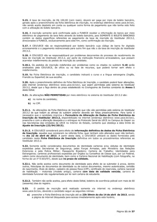 5.15. A taxa de inscrição, de R$ 100,00 (cem reais), deverá ser paga por meio de boleto bancário,
gerado após o preenchimento da ficha eletrônica de inscrição, no endereço eletrônico www.uece.br/cev,
não sendo aceito depósito em conta ou qualquer outra forma de pagamento que não tenha sido feito
com a utilização do boleto bancário.

5.16. A inscrição somente será confirmada após a FUNECE receber a informação do banco por meio
eletrônico do pagamento da taxa feito através do boleto bancário, pois SOMENTE O BOLETO BANCÁRIO
contém os dados específicos referentes ao pagamento da taxa de inscrição do Vestibular 2013.2,
direcionados à FUNECE, exclusivamente para este fim, como confirmação da inscrição.

5.17. A CEV/UECE não se responsabilizará por boleto bancário cujo código de barra for digitado
erroneamente e o pagamento redirecionado para outro fim que não o da taxa de inscrição do Vestibular
2013.2.

5.18. A CEV/UECE não se responsabilizará por problemas decorrentes do processo de recebimento da
taxa de inscrição do Vestibular 2013.2, por parte da instituição financeira arrecadadora, que possam
acarretar indeferimento do pedido de inscrição do candidato.

5.18.1. Os pedidos de inscrição indeferidos por problemas como os citados no subitem 5.18 serão
analisados pela CEV/UECE, de ofício ou na fase de recursos, que poderá tornar sem efeito o
indeferimento.

5.19. Na Ficha Eletrônica de inscrição, o candidato indicará o curso e a língua estrangeira (Inglês,
Francês ou Espanhol) de sua escolha.

5.20. Após o preenchimento definitivo da Ficha Eletrônica de Inscrição, o candidato poderá fazer alterações,
pela internet (endereço eletrônico www.uece.br/cev), que sejam permitidas pelo sistema do Vestibular
2013.2, desde que o faça dentro do prazo estabelecido no Cronograma de Eventos constante do Anexo I
deste Edital.

5.21. As alterações NÃO PERMITIDAS por meio eletrônico no sistema do Vestibular 2013.2 são:
     a)   no nome do candidato;
     b) no CPF.


5.21.1. As alterações da Ficha Eletrônica de Inscrição que não são permitidas pelo sistema do Vestibular
2013.2 de que tratam as alíneas do subitem anterior deverão ser feitas presencialmente. Para tanto é
necessário que o candidato imprima o Formulário de Alteração de Dados da Ficha Eletrônica de
Inscrição do Vestibular 2013.2, disponibilizado na internet (endereço eletrônico www.uece.br/cev),
preencha-o com a alteração desejada e o entregue no Protocolo Geral da UECE no Campus do Itaperi ou
nas Secretarias das Unidades da UECE no Interior do Estado, contanto que obedeça a data limite de
Ajuste de Inscrição (22/04/2013).

5.21.2. A CEV/UECE considerará para efeito de informação definitiva de dados da Ficha Eletrônica
de Inscrição, aqueles que constarem na referida ficha, quer tenham sido alterados quer não tenham,
no dia 22 de abril de 2013. A partir desta data, a CEV/UECE utilizará os dados fornecidos pelo
candidato nesta Ficha Eletrônica de Inscrição definitiva em todos os procedimentos referentes ao
Vestibular 2013.2.

5.22. Somente serão considerados documentos de identidade carteiras e/ou cédulas de identidade
expedidas pelas Secretarias de Segurança, pelas Forças Armadas, pelo Ministério das Relações
Exteriores e pela Polícia Militar; Passaporte Brasileiro; Carteira de Trabalho; Identidades para
Estrangeiros; carteiras profissionais expedidas por Órgãos ou Conselhos de Classe que, por Lei Federal,
valem como documento de identidade, bem como a Carteira Nacional de Habilitação (com fotografia, na
forma da Lei no 9.503/97), desde que no prazo de validade.

5.22.1. Não serão aceitos como documento de identidade para efeito de se submeter à prova, dentre
outros, fotocópias de documentos de identidade ou de outros documentos, mesmo autenticadas, certidão
de nascimento, título de eleitor, cadastro de pessoa física (CPF), certificado de reservista, carteira nacional
de habilitação – motorista (modelo antigo), carteira com data de validade vencida, carteira de
identidade funcional não regulamentada por lei nem carteira de estudante.


5.22.2. Também não serão aceitos, para efeito deste Edital, boletins de ocorrência policial com mais de 60
(sessenta) dias do registro.

5.23.    O pedido de inscrição será realizado somente via internet no endereço eletrônico
www.uece.br/cev, devendo o candidato seguir as seguintes rotinas:
    a) preencher a Ficha Eletrônica de Inscrição até as 23h 59min do dia 14 de abril de 2013, sendo
       a página da internet bloqueada para acesso imediatamente após este horário;




                                                                                             Página 11 de 37
 