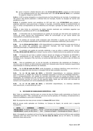 b) gerar e imprimir o Boleto Bancário até o dia 14 de abril de 2013 e pagá-lo na rede bancária
       ou nos estabelecimentos por ela credenciados até o dia 15 de abril de 2013, se o candidato
       for pagante integral ou isento 50%.
5.22.1. O CPF é campo obrigatório no preenchimento da Ficha Eletrônica de Inscrição. O candidato que
não possuir CPF deverá preencher a referida ficha de inscrição, ficando na situação de inscrito com
pendência no CPF.
5.22.2. O candidato inscrito com pendência no CPF terá até o dia 17/04/2013 para acessar o
endereço eletrônico www.uece.br/cev e finalizar a inscrição, consistindo apenas no preenchimento do
CPF no campo correspondente da Ficha Eletrônica de Inscrição e geração do boleto bancário, se for o
caso.
5.22.3. A data limite do vencimento do boleto bancário destinado aos candidatos pagantes que
regularizaram a pendência de CPF é o dia 19/04/2013.

5.24.     A CEV/UECE não se responsabilizará por pedido de inscrição que não tenha sido recebido por
motivo de ordem técnica dos computadores, falhas de comunicação ou por outros fatores que
impossibilitem a transferência dos dados.

5.25.    Os pedidos de inscrição serão analisados pela CEV/UECE e aqueles que não estiverem de
acordo com as condições estabelecidas neste Edital serão considerados indeferidos (não aceitos).

5.26.     No dia 25 de abril de 2013, a CEV disponibilizará no endereço eletrônico www.uece.br/cev, a
relação dos nomes dos candidatos que solicitaram inscrição, com sua situação de inscrição
(deferida/confirmada ou indeferida/não confirmada).

5.27.     O candidato com pedido de inscrição indeferido, a que se refere o subitem anterior, terá os
dias 29 e 30 de abril de 2013 para interpor recurso contra o indeferimento do seu pedido de inscrição.

5.28.     O recurso de que trata o subitem anterior deverá ser dirigido ao Presidente da CEV/UECE e
entregue pessoalmente ou por terceiros no Protocolo Geral da UECE, no Campus do Itaperi, em
Fortaleza, na Av. Paranjana 1700, Serrinha, no horário das 08h 00min às 12h 00min e das 13h 00min às
17h 00min.

5.29.      Para os candidatos que, no ato da inscrição, se declararam não residentes em Fortaleza, o
recurso a que se referem os itens anteriores poderá ser interposto pela Internet mediante requerimento
disponibilizado no endereço eletrônico do Vestibular.

5.30.     No dia 02 de maio de 2013, serão divulgados, no endereço eletrônico www.uece.br/cev, o
resultado do julgamento dos recursos e a situação final de cada candidato recorrente.

5.31.     No dia 16 de maio de 2013, a CEV/UECE disponibilizará, no endereço eletrônico
www.uece.br/cev, a relação dos nomes dos candidatos aprovados no Exame de Habilidade Específica –
EHE e, consequentemente, com pedido de inscrição confirmado para os Cursos de Música ou suas
Habilitações. Os candidatos que não conseguirem aprovação no Exame de Habilidade Específica estarão
automaticamente inscritos no Curso de sua segunda opção, desde que não tenha sido eliminado do
Certame com fundamento em norma estabelecida neste Edital.

5.32.   No dia 17 de maio de 2013, a CEV/UECE disponibilizará, no endereço eletrônico
www.uece.br/cev, a concorrência por curso.



          6.   DO EXAME DE HABILIDADE ESPECÍFICA – EHE

6.1. Todos os candidatos inscritos para os cursos da área de Música serão submetidos ao Exame de
Habilidade Específica - EHE, constituído de uma prova escrita aplicada, em Fortaleza, simultaneamente a
todos os candidatos e outra oral e individual.

6.2. Os programas das duas provas constam do Anexo VII deste Edital.

6.3. As provas serão aplicadas em Fortaleza, no Campus do Itaperi, de acordo com o seguinte
cronograma:

    DATA             HORÁRIO            PROVA                             LOCAL
 05/05/2013     9h 00min–12h 00min      Escrita   O local será divulgado posteriormente na internet.
 10/05/2013     a partir de 08h 30min    Oral     Campus do Itaperi – Coordenação de Música – Bloco F

6.4. A divulgação do resultado da Prova Escrita e do calendário da Prova Oral do EHE de cada candidato
habilitado para esta Prova será feita no dia 06 de maio de 2013, até às 17h 00min, no endereço
eletrônico www.uece.br/cev.




                                                                                       Página 12 de 37
 
