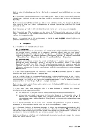 6.5. As notas atribuídas às provas Escrita e Oral serão na escala de 0 (zero) a 10 (dez), com uma casa
decimal.

6.6. O candidato que obtiver nota maior ou igual a 4,5 (quatro e meio) na Prova Escrita estará aprovado
nesta Prova e habilitado para a Prova Oral. Caso contrário, estará eliminado do Exame de Habilidade
Específica.

6.7. Será aprovado no EHE o candidato que obtiver média aritmética simples, nas duas provas, Escrita e
Oral, maior ou igual a 6,0 (seis), considerada até a primeira casa decimal. Caso contrário estará
eliminado do EHE.

6.8. O candidato aprovado no EHE estará definitivamente inscrito para o curso de sua primeira opção.

6.9. O candidato que faltar a qualquer uma das provas do EHE ou que tenha sua prova corrigida e
venha a ser eliminado no EHE estará automaticamente inscrito para a segunda opção de curso, indicada
na ficha eletrônica de inscrição.

6.10.    O resultado final do EHE será divulgado no dia 16 de maio de 2013, até as 17h 00min, no
endereço eletrônico www.uece.br/cev.


          7.   DAS FASES

7.1. O Vestibular será realizado em duas fases:
    a) Primeira Fase
    Esta fase será realizada em um único dia e será constituída de uma prova de Conhecimentos Gerais,
    de múltipla escolha, composta de 60 (sessenta) questões valendo cada uma dois pontos,
    abrangendo as seguintes disciplinas: Língua Portuguesa – 14 questões; Língua Estrangeira (Inglês,
    Francês ou Espanhol) – 06 questões; Geografia – 06 questões; História – 06 questões; Matemática
    – 10 questões; Física – 06 questões; Química – 06 questões; e Biologia – 06 questões.
    b) Segunda Fase
    Esta fase será realizada em dois dias e será constituída de 04 (quatro) provas, sendo uma de
    Redação em Língua Portuguesa, (Prova I), no valor de 60 (sessenta) pontos, e três Provas
    Específicas (Prova II, Prova III e Prova IV), estabelecidas de acordo com o curso de opção do
    candidato, cada uma com 20 (vinte) questões de múltipla escolha com quatro alternativas e valendo
    três pontos cada questão. As provas específicas, por opção de curso, estão discriminadas no Anexo
    IV deste Edital.

7.2. Para cada curso/turno/cidade está associado o número limite X de candidatos (definido no subitem
seguinte), que serão promovidos para a segunda fase.

7.3. Se a relação (número de candidatos/número de vagas = concorrência) for menor do que 5 (cinco),
todos os candidatos serão promovidos; se a concorrência for maior do que ou igual a 5 (cinco) e menor
do que ou igual a 20 (vinte), X será o quíntuplo das vagas fixadas para o curso de opção do candidato;
se a concorrência for maior do que 20, X será o sêxtuplo das vagas.

7.4. A concorrência a que se refere o subitem anterior será divulgada pela CEV na internet, no endereço
eletrônico www.uece.br/cev.

7.5. Para cada Curso, será promovido para a 2a Fase somente o candidato que satisfizer,
simultaneamente, as seguintes condições:
    a)   não obtiver nota 0 (zero) em qualquer das disciplina da prova de Conhecimentos Gerais;
    b)   ter sua nota padronizada na prova de Conhecimentos Gerais da 1 a Fase incluída entre as X
         maiores notas padronizadas obtidas nesta fase pelos candidatos desse curso, em que X é o
         número de que trata o subitem 7.3 deste Edital, levando em consideração, nesta contagem, as
         notas repetidas.

7.6. Se houver candidatos de um curso, com a mesma nota padronizada na prova da 1 a Fase,
empatados na última posição (X-ésima) todos eles serão promovidos para a 2a Fase.

7.7. A Comissão Executiva do Vestibular divulgará os nomes dos candidatos promovidos para a 2 a
Fase e que poderão realizar as provas, por satisfazerem o disposto no subitem 7.5, e disponibilizará
na internet (endereço eletrônico www.uece.br/cev) o Cartão de Informações destes candidatos, de
acordo com o Cronograma de Eventos que consta do Anexo I deste Edital.

7.8. Para o cálculo da nota final padronizada de cada candidato, haverá padronização dos escores
brutos das provas das duas fases.




                                                                                        Página 13 de 37
 