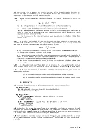 7.9. Na Primeira Fase, o grupo a ser considerado, para efeito da padronização da nota, será
formado por todos os candidatos que se submeterem à prova de Conhecimentos Gerais e que
tiverem seu cartão-resposta corrigido eletronicamente.

7.10.    A nota padronizada de cada candidato referente à 1 a Fase (N1 ) será obtida de acordo com
a seguinte fórmula:

                                        Np  120  24 x  x , em que
                                                        s
   •    Np — é a nota padronizada de um candidato na Prova de Conhecimentos Gerais;
   •    x — é o escore bruto desse candidato na Prova de Conhecimentos Gerais;
   •     x — é a média aritmética simples dos escores brutos do grupo formado pelos candidatos de
        todos os cursos que se submeteram à Prova de Conhecimentos Gerais e tiveram o cartão-
        resposta corrigido eletronicamente;
   •    s — é o desvio padrão dos escores brutos do grupo supracitado em relação à média desse
        mesmo grupo.

7.11.    Na 2a Fase, a padronização será feita por prova, por área e por disciplina, de modo que a cada
candidato serão atribuídas 04 (quatro) notas padronizadas correspondentes às 04 (quatro) provas da 2 a
Fase a que se submeter, calculadas pela aplicação da seguinte fórmula:

                                         Np  60  12 x  x , em que
                                                        s
   • N p — é a nota padronizada de um candidato de um curso em uma prova da segunda fase;
   • x — é o escore bruto desse candidato nesta prova;

   • x — é a média aritmética simples dos escores brutos do grupo formado pelos candidatos de
     todos os cursos da Área do curso desse candidato que se submeteram à referida prova e
     tiveram os cartões-respostas corrigidos eletronicamente;
   • s — é o desvio padrão dos escores brutos do grupo supracitado em relação à média desse
      mesmo grupo.

7.12.    A nota padronizada da 2 a Fase (N 2 ) será o somatório das notas padronizadas relativas
às 04 (quatro) provas desta Fase, obtidas de acordo com a fórmula do subitem 7.11 deste Edital.

7.13.    Na 2a Fase, será eliminado do Vestibular o candidato que se enquadrar em, pelo menos, uma
das seguintes condições:

                 a)   O candidato que obtiver nota 0 (zero) em qualquer das provas específicas.

                 b)   O candidato que tiver um percentual de acerto na Prova de Redação, inferior a 20%.


            8.   DAS PROVAS

8.1. As provas do Vestibular serão aplicadas de acordo com o seguinte calendário:
       a) Primeira Fase
         Dia 26/05/2013– Domingo – Das 09h 00min às 13h 00min
         Prova de Conhecimentos Gerais


       b) Segunda Fase
         1 o Dia – 16/06/2013– Domingo – Das 09h 00min às 13h 00min
           Prova I (Redação)
           Prova II (Específica)
         2 o Dia – 17/06/2013 – Segunda-feira – Das 09h 00min às 13h 00min
           Prova III (Específica)
           Prova IV (Específica)

8.2. As questões das provas das duas fases serão elaboradas com base no programa de cada
disciplina, que consta do Anexo VI deste Edital, não excedendo o nível de complexidade do
ensino médio, com prevalência da verificação da capacidade de raciocínio, do pensa mento crítico
e da análise, sobre conteúdos que envolvam simples memorização.

8.3. Com exceção da prova de Redação em Língua Portuguesa, as questões de todas as provas
(1 a e 2 a Fases) serão de múltipla escolha, com 04 (quatro) alternativas, das quais apenas uma é
a correta.




                                                                                        Página 14 de 37
 