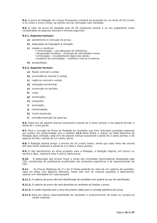 8.4. A prova de Redação em Língua Portuguesa constará da produção de um texto de 20 (vinte)
a 25 (vinte e cinco) linhas, de acordo com as instruções nela indicadas.

8.5. O valor da prova de Redação será de 60 (sessenta) pontos e no seu julgamento serão
considerados os aspectos textuais e formais seguintes:

8.5.1. Aspectos textuais:
    a) atendimento à instrução da prova;
    b) adequação da linguagem à situação;
    c)   coesão e coerência:
             continuidade – uso adequado da referência;
             progressão temática – presença de informações novas;
             articulação – encadeamento lógico das ideias;
             ausência de contradição – coerência interna e externa.
    d) paragrafação.

8.5.2. Aspectos formais:
    a) flexão nominal e verbal;
    b) concordância nominal e verbal;
    c)   regência nominal e verbal;
    d) colocação pronominal;
    e) construção do período;
    f)   crase;
    g) acentuação;
    h) ortografia;
    i)   pontuação;
    j)   translineação;
    k) inicial maiúscula;
    l)   omissão/repetição de palavras.

8.6. Cada erro de aspecto textual ocasionará a perda de 2 (dois) pontos, e de aspecto formal, a
perda de 1 (um) ponto.

8.7. Para a correção da Prova de Redação do candidato que tiver solicitado condições especiais
por surdez, em conformidade com o subitem 12.2 deste Edital, e indicar na Folha Definitiva de
Redação essa condição, cada erro de aspecto textual ocasionará a perda de 2 (dois) pontos, e de
aspecto formal, a perda de 0,5 (meio) ponto.

8.8. A Redação deverá atingir o mínimo de 20 (vinte) linhas, sendo que cada linha não escrita
até esse limite implicará a perda de 2,5 (dois e meio) pontos.

8.9. O não atendimento ao tema proposto para a Redação, a Redação ilegível, em branco ou
escrita a lápis, implicará nota 0 (zero) nesta prova.

8.10.   A elaboração das provas ficará a cargo das Comissões Examinadoras designadas pela
CEV, constituídas de professores qualificados nos conteúdos específicos e de representantes da
CEV.

8.11.    As Provas Objetivas da 1 a e da 2 a Fases poderão ter mais de um caderno de questões,
cada um deles com gabarito diferente, todos eles com as mesmas questões e alternativas,
apenas com alterações em suas posições.

8.11.1. O caderno de prova não terá identificação de candidato nem poderá ser por ele identificado.

8.11.2. O caderno de prova não será devolvido ao candidato ao finalizar a prova.

8.11.3. O cartão-resposta será o único documento válido para a correção eletrônica da prova.

8.11.4. Será da inteira responsabilidade do candidato o preenchimento de todos os campos do
        cartão-resposta




                                                                                      Página 15 de 37
 