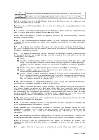 Até
                 Candidatos submetidos à Identificação Especial e Condicional na prova da 1 a Fase
 06/06/2013
     Até
                 Candidatos submetidos à Identificação Especial e Condicional nas provas da 2 a Fase
 25/06/2013

9.4. O candidato submetido à Identificação Especial e Condicional que não regularizar sua
situação será eliminado do Certame.

9.5. Não será permitido ao candidato entrar no local de realização das provas após o fechamento
dos portões.

9.6. É vedado ao candidato prestar as provas fora do local, da data e do horário predeterminados
pela CEV/UECE, à exceção do previsto no item 12 deste Edital.

9.6.1. Não haverá segunda chamada ou repetição de provas em nenhuma hipótese, qualquer
que seja o motivo alegado.

9.6.2. O não comparecimento do candidato na data, no local e no horário predeterminados para
realização das provas, qualquer que seja o motivo alegado, acarretará sua eliminação automática
do Certame.

9.7.     O candidato será admitido a fazer prova em sala constante no Cartão de Informação e
em carteira livremente indicada por pessoas credenciadas pela CEV/UECE que estejam exercendo
função de Fiscal ou Coordenador.

9.8.     Por medida de segurança, não será permitido ao candidato, durante a realização das
provas, portar (manter ou carregar consigo, levar ou conduzir), dentro da sala de prova, nos
corredores ou nos banheiros:
    a) armas;
    b) aparelhos eletrônicos (bip, telefone celular, smartphone, tablet, iPod, pen drive, mp3
       player, fones de ouvido, qualquer tipo de relógio digital ou analógico, agenda eletrônica,
       notebook, palmtop, qualquer receptor ou transmissor de dados e mensagens, gravador,
       etc.);
    c)   bolsas, livros, jornais, impressos em geral ou qualquer outro tipo de publicação;
    d) bonés, chapéus, lenços de cabelo, bandanas ou outros objetos que não permitam a
       perfeita visualização da região auricular;
    e) gravata, chaves, chaveiro, controle de alarme de veículos, óculos (excetuando -se os de
       grau), caneta (excetuando-se aquela fabricada em material transparente, de tinta de cor
       azul ou preta) e outros objetos similares (lápis, lapiseira, borracha, corretivo – exceto
       para uso exclusivo na prova de redação, etc.)

9.8.1. Caso o candidato, ao chegar ao local de prova, porte consigo arma de qualquer natureza,
deverá retirar a munição e acomodá-la debaixo de sua carteira.

9.8.2. Caso o candidato, ao entrar na sala de prova, porte consigo algum dos equipamentos
e/ou objetos listados nas alíneas b, c, d ou e do subitem 9.8, deverá colocá-los debaixo de sua
carteira; os listados nas alíneas a, b e e, antes de serem colocados debaixo da carteira, deverão
ser acomodados em embalagem porta-objetos, disponibilizada pelo fiscal de sala, de onde
somente poderão ser retirados após a entrega do cartão -resposta, do caderno de prova e da
folha de redação (2ª Fase) pelo candidato, ao sair da sala em caráter definitivo.

9.8.3. Calculadoras, celulares e outros equipamentos eletrônicos de qualquer natureza deverão
ser mantidos desligados sob a carteira.

9.8.4. O candidato flagrado portando tais equipamentos durante o período de realização da
prova será sumariamente eliminado do Certame.

9.8.5. Também será sumariamente eliminado o candidato cujo aparelho celular ou outro
equipamento qualquer, mesmo debaixo de sua carteira, venha a tocar, emitindo sons de
chamada, despertador, etc., desde que identificado(s) por integrante(s) da equipe de
fiscalização.

9.8.6. Aos candidatos com cabelos longos poderá ser solicitado que descubram as orelhas para
sua perfeita visualização, a título de inspeção, tantas vezes quantas forem julgadas necessárias.

9.8.7. A CEV/UECE não se responsabilizará por perdas ou extravios de objetos e/ou
equipamentos eletrônicos ocorridos durante a realização da prova, nem por danos a eles
causados.

9.9.      Após o término de sua prova, o candidato só poderá utilizar seu telefone celular e



                                                                                       Página 17 de 37
 