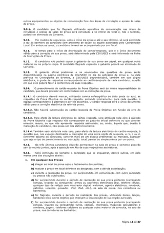 outros equipamentos ou objetos de comunicação fora das áreas de circulação e acesso às salas
de prova.

9.9.1. O candidato que for flagrado utilizando aparelhos de comunicação nas áreas de
circulação e acesso às salas de prova será convidado a se retirar do local e, não o fazendo,
poderá ser eliminado do Certame.

9.10.     Por medida de segurança, após o início da prova e até o seu término, só será permitida
a ida ao banheiro do candidato com problema de saúde ou aquele autorizado pelo Coordenador
Local. Em ambos os casos, o candidato deverá ser acompanhado por um fiscal.

9.11.     O tempo para o início da distribuição do cartão-resposta, que é o único documento
válido para a correção de sua prova, será determinado pela CEV/UECE e será informado na Folha
de Instruções da Prova.

9.12.     O candidato não poderá copiar o gabarito de sua prova em papel, em qualquer outro
material ou no próprio corpo. O candidato flagrado copiando o gabarito poderá ser eliminad o do
Certame.

9.13.      O gabarito oficial preliminar e os enunciados das questões da prova serão
disponibilizados na página eletrônica da CEV/UECE no dia da aplicação da prova e, na data
prevista no Cronograma de Eventos, a CEV/UECE disponibilizará, também em s ua página
eletrônica, a grade de respostas correspondente ao cartão -resposta de cada candidato, ocasião
em que este poderá fazer a conferência de suas respostas.

9.14.    O preenchimento do cartão-resposta da Prova Objetiva será da inteira responsabilidade do
candidato, que deverá proceder em conformidade com as instruções da prova.

9.14.1. O candidato deverá marcar, utilizando caneta esferográfica de tinta preta ou azul, as
respostas da Prova Objetiva no cartão-resposta, pintando inteiramente, para cada questão, o
espaço correspondente à alternativa por ele escolhida. O cartão-resposta será o único documento
válido para a correção eletrônica da referida prova.

9.14.2. Não haverá substituição do cartão-resposta da Prova Objetiva em função de erro do
candidato.

9.14.3. Para efeito da leitura eletrônica do cartão-resposta, será atribuída nota zero à questão
da Prova Objetiva cuja resposta não corresponder ao gabarito oficial definitivo ou que contiver
emenda, rasura, ou que não apresente resposta assinalada, ou, ainda, àquela que, devido à
marcação do candidato, não possa ser lida eletronicamente.

9.14.4. Também será atribuída nota zero, para efeito da leitura eletrônica do cartão -resposta, à
questão que, nos espaços destinados à marcação de uma única opção de resposta, a, b, c ou d,
conforme escolha do candidato, contiver mais de um espaço preenchido ou marcado, qualquer
que seja o tipo de preenchimento ou marcação: total, parcial ou simplesmente por um ponto.

9.15.     Os três últimos candidatos deverão permanecer na sala de prova e so mente poderão
sair do recinto juntos, após a aposição em Ata de suas respectivas assinaturas.

9.16.   Será eliminado do Certame o candidato que se enquadrar, dentre outras, em pelo
menos uma das situações abaixo:
 I.   Em qualquer das Provas
      a) chegar ao local de prova após o fechamento dos portões;
      b) realizar a prova em local diferente do designado, sem a devida autorização;
      c) durante a realização da prova, for surpreendido em comunicação com outro candidato
        ou pessoa não autorizada;
      d) for surpreendido durante o período de realização de sua prova portando (carregando
       consigo, levando ou conduzindo) armas ou aparelhos eletrônicos (bip, telefone celular,
       qualquer tipo de relógio com mostrador digital, walkman, agenda eletrônica, notebook,
       palmtop, receptor, gravador, iPod, iPad, etc.), na sala de prova, nos corredores ou
       banheiros;
      e) for flagrado, durante o período de realização das provas, utilizando bonés, lenços,
       bandanas e/ou outros objetos que impeçam a visualização de sua região auricular;
      f) for surpreendido durante o período de realização de sua prova portando (carregando
        consigo, levando ou conduzindo) livros, códigos, impressos, máquinas calculadoras e
        similares, pagers, telefones celulares ou qualquer outro material de consulta, na sala d e
        prova, nos corredores ou banheiros;




                                                                                  Página 18 de 37
 