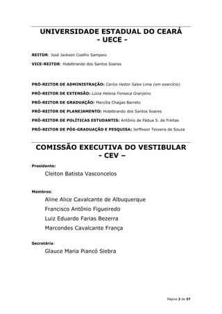 UNIVERSIDADE ESTADUAL DO CEARÁ
               - UECE -

REITOR: José Jackson Coelho Sampaio

VICE-REITOR: Hidelbrando dos Santos Soares




PRÓ-REITOR DE ADMINISTRAÇÃO: Carlos Heitor Sales Lima (em exercício)

PRÓ-REITOR DE EXTENSÃO: Lúcia Helena Fonseca Granjeiro

PRÓ-REITOR DE GRADUAÇÃO: Marcília Chagas Barreto

PRÓ-REITOR DE PLANEJAMENTO: Hidelbrando dos Santos Soares

PRÓ-REITOR DE POLÍTICAS ESTUDANTIS: Antônio de Pádua S. de Freitas

PRÓ-REITOR DE PÓS-GRADUAÇÃO E PESQUISA: Jerffeson Teixeira de Souza




 COMISSÃO EXECUTIVA DO VESTIBULAR
              - CEV –
Presidente:

      Cleiton Batista Vasconcelos


Membros:

      Aline Alice Cavalcante de Albuquerque
      Francisco Antônio Figueiredo
      Luiz Eduardo Farias Bezerra
      Marcondes Cavalcante França

Secretária:

      Glauce Maria Piancó Siebra




                                                              Página 2 de 37
 