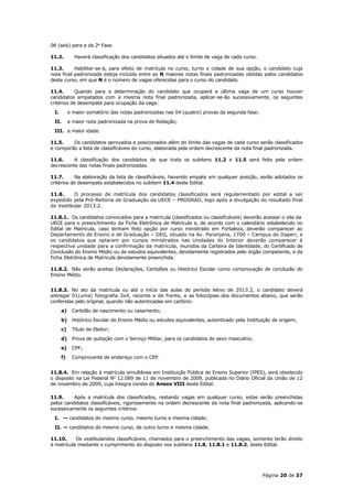 06 (seis) para a da 2a Fase.

11.2.        Haverá classificação dos candidatos situados até o limite de vaga de cada curso.

11.3.      Habilitar-se-á, para efeito de matrícula no curso, turno e cidade de sua opção, o candidato cuja
nota final padronizada esteja incluída entre as N maiores notas finais padronizadas obtidas pelos candidatos
deste curso, em que N é o número de vagas oferecidas para o curso do candidato.

11.4.      Quando para a determinação do candidato que ocupará a última vaga de um curso houver
candidatos empatados com a mesma nota final padronizada, aplicar-se-ão sucessivamente, os seguintes
critérios de desempate para ocupação da vaga:
 I.        o maior somatório das notas padronizadas nas 04 (quatro) provas da segunda fase;
 II.       a maior nota padronizada na prova de Redação;
 III. a maior idade.

11.5.    Os candidatos aprovados e posicionados além do limite das vagas de cada curso serão classificados
e comporão a lista de classificáveis do curso, elaborada pela ordem decrescente da nota final padronizada.

11.6.     A classificação dos candidatos de que trata os subitens 11.2 e 11.5 será feita pela ordem
decrescente das notas finais padronizadas.

11.7.      Na elaboração da lista de classificáveis, havendo empate em qualquer posição, serão adotados os
critérios de desempate estabelecidos no subitem 11.4 deste Edital.

11.8.     O processo de matrícula dos candidatos classificados será regulamentado por edital a ser
expedido pela Pró-Reitoria de Graduação da UECE – PROGRAD, logo após a divulgação do resultado final
do Vestibular 2013.2.

11.8.1. Os candidatos convocados para a matrícula (classificados ou classificáveis) deverão acessar o site da
UECE para o preenchimento da Ficha Eletrônica de Matrícula e, de acordo com o calendário estabelecido no
Edital de Matrícula, caso tenham feito opção por curso ministrado em Fortaleza, deverão comparecer ao
Departamento de Ensino e de Graduação – DEG, situado na Av. Paranjana, 1700 – Campus do Itaperi, e
os candidatos que optaram por cursos ministrados nas Unidades do Interior deverão comparecer à
respectiva unidade para a confirmação da matrícula, munidos da Carteira de Identidade, do Certificado de
Conclusão do Ensino Médio ou de estudos equivalentes, devidamente registrados pelo órgão competente, e da
Ficha Eletrônica de Matrícula devidamente preenchida.

11.8.2. Não serão aceitas Declarações, Certidões ou Histórico Escolar como comprovação de conclusão do
Ensino Médio.


11.8.3. No ato da matrícula ou até o início das aulas do período letivo de 2013.2, o candidato deverá
entregar 01(uma) fotografia 3x4, recente e de frente, e as fotocópias dos documentos abaixo, que serão
conferidas pelo original, quando não autenticadas em cartório:
      a)    Certidão de nascimento ou casamento;
      b)    Histórico Escolar do Ensino Médio ou estudos equivalentes, autenticado pela Instituição de origem;
      c)    Título de Eleitor;
      d)    Prova de quitação com o Serviço Militar, para os candidatos do sexo masculino;
      e)    CPF;
      f)    Comprovante de endereço com o CEP.


11.8.4. Em relação à matrícula simultânea em Instituição Pública de Ensino Superior (IPES), será obedecido
o disposto na Lei Federal No 12.089 de 11 de novembro de 2009, publicada no Diário Oficial da União de 12
de novembro de 2009, cuja íntegra consta do Anexo VIII deste Edital.

11.9.     Após a matrícula dos classificados, restando vagas em qualquer curso, estas serão preenchidas
pelos candidatos classificáveis, rigorosamente na ordem decrescente da nota final padronizada, aplicando-se
sucessivamente os seguintes critérios:
 I. — candidatos do mesmo curso, mesmo turno e mesma cidade;
 II. — candidatos do mesmo curso, de outro turno e mesma cidade.

11.10.     Os vestibulandos classificáveis, chamados para o preenchimento das vagas, somente terão direito
à matrícula mediante o cumprimento do disposto nos subitens 11.8, 11.8.1 e 11.8.2, deste Edital.




                                                                                                Página 20 de 37
 