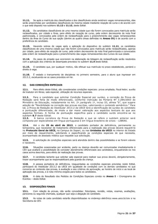 11.11.    Se após a matrícula dos classificados e dos classificáveis ainda existirem vagas remanescentes, elas
serão preenchidas por candidatos classificáveis da mesma cidade mediante reopção de curso e de acordo com
o que está disposto nos subitens 11.12 e 11.13, deste Edital.

11.12.      Os candidatos classificáveis de uma mesma cidade que não forem convocados para matrícula serão
reclassificados, por cidade e Área, para efeito de reopção de curso, pela ordem decrescente da nota final
padronizada, e convocados pela ordem de reclassificação para o preenchimento das vagas remanescentes
dentro da Área do Curso de sua opção (dentre as quatro áreas definidas no Anexo IV) e de acordo com a
preferência do candidato.

11.13.     Havendo sobras de vagas após a aplicação do dispositivo do subitem 11.11, os candidatos
classificáveis de uma mesma cidade que não forem convocados para matrícula serão reclassificados, apenas
por cidade, para efeito de reopção de curso, pela ordem decrescente da nota final padronizada e convocados
pela ordem de reclassificação para o preenchimento das vagas remanescentes dos Cursos de sua cidade.

11.14.    Os casos de empate que ocorrerem na elaboração da listagem de reclassificação serão resolvidos
com a aplicação dos critérios de desempate previstos no subitem 11.4 deste Edital.

11.15.     O candidato que, por qualquer motivo, não efetuar sua matrícula no prazo estabelecido, perderá o
direito à vaga.

11.16.   É vedado o trancamento de disciplinas no primeiro semestre, para o aluno que ingressar em
2013.2, excetuando-se os casos previstos em lei.


12.    DAS CONDIÇÕES ESPECIAIS

12.1.     Para efeito deste Edital, são consideradas condições especiais: prova ampliada; fiscal ledor; auxílio
de tradutor em libras; sala especial; utilização de recursos especiais.

12.2.     Para o candidato que solicitar Condição Especial por surdez, a correção da Prova de
Redação será feita de modo diferenciado, conforme instrução da Portaria Nº 3.284/2003 do
Ministério da Educação, notadamente no Art. 2º, parágrafo 1º, inciso III, alínea “b”, que sugere
adoção de “flexibilidade na correção das provas escritas, valorizando o conteúdo semântico.” Para
tal, a Prova de Redação do Vestibular 2013.2 da UECE terá a identificação de surdez do candidato
e pontuação diferenciada, de modo a dar maior valoração aos aspectos textuais do que aos
aspectos formais. A forma de pontuação específica para o candidato surdo encontra -se no
subitem 8.7 deste Edital.
12.3.      A banca corretora da Prova de Redação a que se refere o subitem anterior será
composta por especialistas em língua portuguesa e em língua brasileira de sinais - LIBRAS.

12.4.    Até o dia 25 de abril de 2013, o candidato portador de deficiência, permanente ou
temporária, que necessitar de tratamento diferenciado para a realização das provas deverá requerê-lo
no Protocolo Geral da UECE, no Campus do Itaperi, ou nas Unidades da UECE no interior do Estado
por meio de requerimento, solicitando e especificando as condições especiais de que necessita,
acompanhado de atestado médico que respalde sua solicitação.

12.5.    A solicitação de condições especiais será atendida dentro das possibilidades e se forem viáveis
e razoáveis.

12.6.     Situações ocasionadas por acidente, parto ou doença deverão ser comunicadas imediatamente à
CEV que avaliará a possibilidade de conceder atendimento diferenciado aos candidatos, enquadrando-os nos
casos acima descritos, para efeito de realização das provas.

12.7.     A candidata lactante que solicitar sala especial para realizar sua prova deverá, obrigatoriamente,
trazer acompanhante que se responsabilizará pela guarda da criança.

12.8.      A pessoa portadora de deficiência, resguardadas as condições especiais previstas neste Edital,
participará do Vestibular 2013.2 da UECE em igualdade de condições com os demais candidatos no que
concerne ao conteúdo das provas, à avaliação e aos critérios de aprovação, ao horário de início e ao local de
aplicação das provas, e à nota mínima exigida para todos os candidatos.

12.9.     A data do Resultado dos Pedidos de Condições Especiais consta no Anexo I – Cronograma de
Eventos – deste Edital.


13.    DISPOSIÇÕES FINAIS

13.1.     Com relação às provas, não serão concedidas: fotocópias, revisão, vistas, exames, avaliações,
pareceres ou segunda chamada, qualquer que seja a alegação do candidato.

13.2.     As notas de cada candidato estarão disponibilizadas no endereço eletrônico www.uece.br/cev e na
Secretaria da CEV.




                                                                                             Página 21 de 37
 