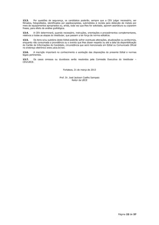 13.3.      Por questões de segurança, os candidatos poderão, sempre que a CEV julgar necessário, ser
filmados, fotografados, identificados por papiloscopistas, submetidos à revista para detecção de metais por
meio de equipamentos apropriados ou, ainda, toda vez que lhes for solicitado, aporem assinatura ou copiarem
frases, para efeito de análise grafológica.

13.4.      A CEV determinará, quando necessário, instruções, orientações e procedimentos complementares,
relativos a todas as etapas do Vestibular, que passam a ter força de norma editalícia.

13.5.     Os itens e/ou subitens deste Edital poderão sofrer eventuais alterações, atualizações ou acréscimos,
enquanto não consumada a providência ou o evento que lhes disser respeito ou até a data da disponibilização
do Cartão de Informações do Candidato, circunstância que será mencionada em Edital ou Comunicado Oficial
no endereço eletrônico www.uece.br/cev.

13.6.      A inscrição importará no conhecimento e aceitação das disposições do presente Edital e normas
legais pertinentes.

13.7.   Os casos omissos ou duvidosos serão resolvidos pela Comissão Executiva do Vestibular –
CEV/UECE.


                                       Fortaleza, 21 de março de 2013


                                   Prof. Dr. José Jackson Coelho Sampaio
                                                Reitor da UECE




                                                                                            Página 22 de 37
 