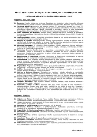 ANEXO VI DO EDITAL No 09/2013 – REITORIA, DE 21 DE MARÇO DE 2013

                  PROGRAMA DAS DISCIPLINAS DAS PROVAS OBJETIVAS

PROGRAMA DE MATEMÁTICA

01. Conjuntos: Noções básicas de conjuntos. Operações com conjuntos: união, interseção, diferença,
     complementação e produto cartesiano. Cardinalidade de conjuntos finitos. Raciocínio lógico-matemático.
02. Conjuntos Numéricos: Conjunto dos números naturais (N), inteiros (Z), racionais (Q) e reais (R).
     Operações: adição, subtração, multiplicação, divisão, potenciação e radiciação nos conjuntos numéricos.
     Propriedades destas operações. Médias (aritmética e ponderada). Módulo e suas propriedades.
     Desigualdades. Intervalos. Sistema de Medida: comprimento, superfície, volume, tempo e massa.
03. Teoria Elementar dos Números: Números primos, algoritmo da Divisão. Sistemas de numeração.
     Critérios de divisibilidade. Máximo Divisor Comum (MDC) e Mínimo Múltiplo Comum (MMC). Princípio de
     indução finita.
04. Proporcionalidade: Razões e proporções: propriedades. Regra de três simples e composta. Regra de
     sociedade. Porcentagem. Juros simples. Escalas.
05. Relações e Funções: Relações binárias. Domínio, contradomínio e imagem de funções reais de
     variável real. Gráficos de relações e funções. Funções injetivas, sobrejetivas, bijetivas, pares,
     ímpares e periódicas. Composição de funções. Funções invertíveis.
06. Números Complexos: O conjunto C dos complexos. Módulo, argumento, formas algébrica e
     trigonométrica. Operações com números complexos: adição, subtração, multiplicação, divisão e
     potenciação. Interpretação geométrica.
07. Polinômios: Conceitos. Funções lineares e quadráticas – propriedades, raízes, e gráficos. Equações
     biquadradas. Adição e multiplicação de polinômios. Algoritmo da divisão. Fatoração. Equações
     polinomiais. Relações entre coeficientes e raízes. Raízes reais e complexas. Raízes racionais de
     polinômios com coeficientes inteiros.
08. Exponenciais e Logaritmos: Funções exponenciais e logarítmicas: propriedades e gráficos.
     Mudança de base. Equações e inequações exponenciais e logarítmicas.
09. Trigonometria: Grau e radiano. Funções trigonométricas: seno, co-seno, tangente, cotangente, co-
     secante e secante - propriedades e gráficos. Fórmulas trigonométricas. Identidades trigonométricas.
     Funções trigonométricas inversas e seus gráficos. Equações trigonométricas. Leis do seno e co-seno.
     Resolução trigonométrica nos triângulos.
10. Progressões: Progressões aritméticas - termo geral, soma dos termos, propriedades. Progressões
     geométricas - termo geral, soma e produtos dos termos, propriedades.
11. Análise Combinatória: Princípio geral de contagem. Arranjos, permutações e combinações
     simples. Binômio de Newton. Triângulo de Pascal.
12. Matrizes e Sistemas Lineares: Operações com matrizes – adição, subtração e multiplicação.
     Propriedades destas operações. Sistemas lineares e matrizes. Resolução e discussão de sistemas
     lineares. Determinantes e suas propriedades. Regra de Cramer, Regra de Sarrus e Teorema de Laplace.
13. Geometria Plana: Triângulos e quadriláteros. Igualdade e semelhança de triângulos. Propriedades dos
     ângulos, lados, alturas e medianos de triângulos. Relações métricas nos triângulos. Circunferências,
     polígonos regulares e relações métricas. Áreas e perímetros.
14. Geometria no Espaço: Retas e planos. Prismas, pirâmides, cilindros, cones e esferas. Poliedros e
     relação de Euler. Áreas e volumes.
15. Geometria Analítica no Plano: Distância entre dois pontos. Equação da reta. Paralelismo e
     perpendicularismo. Ângulo entre duas retas. Distância de um ponto a uma reta. Equações e
     propriedades das curvas – circunferência, elipse, hipérbole e parábola. Posição relativa de uma reta em
     relação a uma circunferência. Identificação da curva representada pela equação Ax2 + By2 + Cx + Dy +
     F = 0.


PROGRAMA DE FÍSICA

01. Objetivo da Física: O método da Física; medidas físicas; algarismos significativos. Sistemas
    coerentes de unidades. Noções de análise dimensional. Grandezas escalares e vetoriais.
02. Força - Composição e decomposição de forças; sistemas de forças; momentos de forças; massa;
    peso; centros de gravidade e de massa.
03. Equilíbrio do Ponto Material: Primeira e Terceira Leis de Newton.
04. Movimento Retilíneo Uniforme e Uniformemente Acelerado: Velocidade; aceleração.
    Composição de movimentos. Movimento de projéteis no vácuo.
05. Segunda Lei de Newton e Aplicações à Dinâmica: Impulso e quantidade de movimento.
06. Movimento Circular Uniforme: Velocidade tangencial; velocidade angular; aceleração centrípeta,
    força centrípeta.
07. Energia Mecânica: Cinética e potencial; trabalho e potência; teorema do trabalho x energia;
    conservação.
08. Gravitação Universal: Lei da gravitação universal; aplicações; leis de Kepler.
09. Movimento Vibratório: Movimento harmônico simples; ondas sonoras; velocidade do som;
    frequência; intensidade; timbre; instrumentos sonoros.
10. Hidrostática: Densidade; massa específica; peso específico; princípio fundamental da hidrostática;
    princípio de Pascal; princípio de Arquimedes.



                                                                                          Página 29 de 37
 