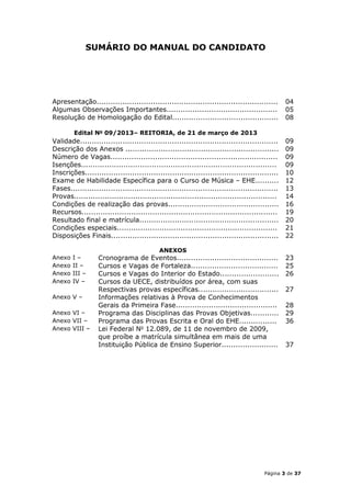 SUMÁRIO DO MANUAL DO CANDIDATO




Apresentação.............................................................................       04
Algumas Observações Importantes...............................................                  05
Resolução de Homologação do Edital.............................................                 08

        Edital No 09/2013– REITORIA, de 21 de março de 2013
Validade....................................................................................    09
Descrição dos Anexos .................................................................          09
Número de Vagas.......................................................................          09
Isenções...................................................................................     09
Inscrições..................................................................................    10
Exame de Habilidade Específica para o Curso de Música – EHE..........                           12
Fases........................................................................................   13
Provas......................................................................................    14
Condições de realização das provas...............................................               16
Recursos...................................................................................     19
Resultado final e matrícula...........................................................          20
Condições especiais....................................................................         21
Disposições Finais.......................................................................       22

                                           ANEXOS
Anexo   I–        Cronograma de Eventos...........................................              23
Anexo   II –      Cursos e Vagas de Fortaleza.....................................              25
Anexo   III –     Cursos e Vagas do Interior do Estado.........................                 26
Anexo   IV –      Cursos da UECE, distribuídos por área, com suas
                  Respectivas provas específicas..................................              27
Anexo V –         Informações relativas à Prova de Conhecimentos
                  Gerais da Primeira Fase...........................................            28
Anexo VI –        Programa das Disciplinas das Provas Objetivas............                     29
Anexo VII –       Programa das Provas Escrita e Oral do EHE................                     36
Anexo VIII –      Lei Federal No 12.089, de 11 de novembro de 2009,
                  que proíbe a matrícula simultânea em mais de uma
                  Instituição Pública de Ensino Superior........................                37




                                                                                       Página 3 de 37
 
