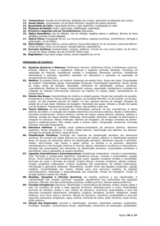 11.   Temperatura: escalas termométricas; dilatação dos corpos, aplicações da dilatação dos corpos.
12.   Gases Ideais: propriedades; lei de Boyle Mariotte; equação dos gases perfeitos.
13.   Quantidade de Calor: capacidade térmica; calor específico; propagação do calor.
14.   Mudança de Estado: Fusão; vaporização; solidificação; sublimação.
15.   Primeira e Segunda Leis da Termodinâmica: aplicações.
16.   Óptica Geométrica: Leis da reflexão; Leis da refração; espelhos planos e esféricos; lâminas de faces
      paralelas; prismas e lentes delgadas.
17.   Óptica Física: Propagação da luz; luz monocromática; espectro luminoso. Interferência. Difração e
      polarização. Lei de Mallus.
18.   Eletricidade: Carga elétrica; campo elétrico; força eletrostática; lei de Coulomb; potencial elétrico;
      linhas de força; fluxo; lei de Gauss; indução elétrica; capacitância.
19.   Corrente Contínua: Condutividade; energia; potência; circuito de uma única malha; lei de Ohm;
      circuito de várias malhas; leis de Kirchhoff; efeito Joule.
20.   Magnetismo: Força sobre cargas móveis; campo magnético de um fio.


PROGRAMA DE QUÍMICA

01. Espécies Químicas e Misturas: Fenômenos naturais. Fenômenos físicos e fenômenos químicos.
    Energia. Matéria, corpo e substância. Misturas e espécies químicas definidas. Processos de
    separação de misturas. Substâncias simples e compostas. Elementos químicos. Substâncias
    elementares e alotropia. Aparelhos utilizados em laboratório e aplicados na separação de
    componentes de misturas.
02. Matéria: Os estados físicos da matéria. Mudanças de estado físico. Regra das fases. Propriedades
    da matéria. Propriedades gerais. Propriedades funcionais. Propriedades específicas: físicas (ponto
    de fusão, ponto de ebulição, densidade, coeficiente de solubilidade, dureza); químicas;
    organolépticas. Medidas de massa, comprimento, volume, capacidade, temperatura e pressão em
    unidades do Sistema Internacional. Estrutura da matéria no estado sólido. Características do
    estado líquido.
03. Estudo dos Gases: Características da matéria no estado gasoso. Estudo das variações de pressão,
    temperatura e volume. Teoria cinética dos gases. Lei de Boyle-Mariotte. Lei de Charles. Lei de Gay-
    Lussac. Lei das pressões parciais de Dalton. Lei dos volumes parciais de Amagat. Equação de
    estado de um gás ideal. Hipótese de Avogadro. Densidade dos gases. Difusão e efusão dos gases
    (Lei de Graham). Temperatura e pressão críticas. Gás perfeito e gás real.
04. Teoria Atômica: As leis ponderais das combinações químicas. As leis volumétricas. A teoria
    atômica de Dalton. A evolução dos modelos descritivos da estrutura atômica. Núcleo e eletrosfera.
    Conceitos fundamentais: número atômico, número de massa, massa atômica. Isótopos, isóbaros e
    isótonos. Escalas de massa atômica. Moléculas. Atomicidade. Alotropia: variação na atomicidade e
    variação na estrutura. Massa molecular. Número de Avogadro. Os antigos conceitos de átomo-
    grama e molécula-grama. Mol, massa molar e volume molar. Composição centesimal. Fórmulas
    mínimas. Fórmulas moleculares.
05. Estrutura Atômica: O modelo atual quântico-ondulatório da estrutura atômica. Números
    quânticos. Níveis energéticos. A função orbital atômico. Distribuição dos elétrons nos átomos:
    princípio de exclusão de Pauli; regra de Hund.
06. Classificação Periódica: Evolução dos sistemas de classificação periódica dos elementos
    químicos. Do conceito de massa atômica ao conceito de número atômico. A classificação periódica
    atual. Os grupos de elementos dentro da classificação periódica: elementos naturais e artificiais;
    metais, semi-metais, não metais e gases nobres; as famílias e os períodos; elementos
    representativos e de transição (externa e interna); blocos; elementos cisurânicos e transurânicos.
    Variação das propriedades dos elementos na classificação periódica: propriedades periódicas e
    aperiódicas. Usos e aplicações do quadro periódico.
07. Ligações Interatômicas e Intermoleculares: Substâncias moleculares: conceito e propriedades.
    Íons: formação e configuração eletrônica. Substâncias iônicas: conceito e propriedades. Ligação
    iônica. Teoria eletrônica da covalência segundo Lewis: ligações covalente simples e coordenada.
    Fórmulas de Lewis e fórmulas de Kekulé. Cristais iônicos: arranjos cristalinos; células unitárias.
    Cristais covalentes moleculares. Cristais covalentes não moleculares. Os orbitais moleculares.
    Hibridização e geometria molecular. Ressonância. Caráter iônico das ligações covalentes. Ligação
    metálica. Condutibilidade dos metais. Modelo para uma estrutura metálica. As ligações
    intermoleculares. Polaridade e polarizabilidade das moléculas. Pontes de hidrogênio. Forças de
    atração polares e deVan Der Waals.
08. Reações, Equações e Cálculos Químicos: As reações químicas e sua classificação. A
    representação das reações químicas: equações. Ajustamento dos coeficientes das equações
    químicas. Cálculos: leis das combinações químicas; análise química; cálculos estequiométricos.
09. Funções Inorgânicas: Estrutura, classificação e nomenclatura de hidretos, óxidos, ácidos, bases e
    sais. Os conceitos de ácido e base segundo Arrhenius. Brönsted-Lowry e Lewis. Propriedades
    químicas de hidretos, óxidos e sais. Estudo da estrutura, ocorrência, propriedades e usos dos
    seguintes compostos elementares: hidrogênio, oxigênio, nitrogênio, enxofre, halogênios, metais
    alcalinos, ouro, ferro cobre e alumínio. Estudo da estrutura, ocorrência, propriedades e usos dos
    seguintes compostos inorgânicos: água, amônia, hidróxido de sódio, ácido clorídrico, ácido nítrico,
    ácido sulfúrico.
10. Estudo das Dispersões: Conceito e classificação: soluções; dispersões coloidais; suspensões;
    emulsões. Soluções: características físicas; classificação; mecanismo de dissolução; solubilidade;



                                                                                          Página 30 de 37
 