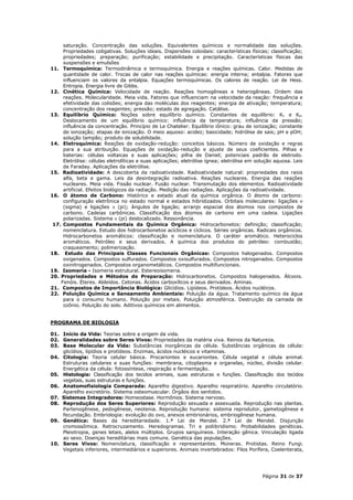 saturação. Concentração das soluções. Equivalentes químicos e normalidade das soluções.
     Propriedades coligativas. Soluções ideais. Dispersões coloidais: características físicas; classificação;
     propriedades; preparação; purificação; estabilidade e precipitação. Características físicas das
     suspensões e emulsões
11. Termoquímica: Termodinâmica e termoquímica. Energia e reações químicas. Calor. Medidas de
     quantidade de calor. Trocas de calor nas reações químicas: energia interna; entalpia. Fatores que
     influenciam os valores da entalpia. Equações termoquímicas. Os calores de reação. Lei de Hess.
     Entropia. Energia livre de Gibbs.
12. Cinética Química: Velocidade de reação. Reações homogêneas e heterogêneas. Ordem das
     reações. Molecularidade. Meia vida. Fatores que influenciam na velocidade da reação: frequência e
     efetividade das colisões; energia das moléculas dos reagentes; energia de ativação; temperatura;
     concentração dos reagentes; pressão; estado de agregação. Catálise.
13. Equilíbrio Químico: Noções sobre equilíbrio químico. Constantes de equilíbrio: Kc e Kp.
     Deslocamento de um equilíbrio químico: influência da temperatura; influência da pressão;
     influência da concentração. Princípio de Le Chatelier. Equilíbrio iônico: grau de ionização; constante
     de ionização; etapas de ionização. O meio aquoso: acidez; basicidade; hidrólise de sais; pH e pOH;
     solução tampão; produto de solubilidade.
14. Eletroquímica: Reações de oxidação-redução: conceitos básicos. Número de oxidação e regras
     para a sua atribuição. Equações de oxidação-redução e ajuste de seus coeficientes. Pilhas e
     baterias: células voltaicas e suas aplicações; pilha de Daniel; potenciais padrão de eletrodo.
     Eletrólise: células eletrolíticas e suas aplicações; eletrólise ígnea; eletrólise em solução aquosa. Leis
     de Faraday. Aplicações da eletrólise.
15. Radioatividade: A descoberta da radioatividade. Radioatividade natural: propriedades dos raios
     alfa, beta e gama. Leis da desintegração radioativa. Reações nucleares. Energia das reações
     nucleares. Meia vida. Fissão nuclear. Fusão nuclear. Transmutação dos elementos. Radioatividade
     artificial. Efeitos biológicos da radiação. Medição das radiações. Aplicações da radioatividade.
16. O átomo de Carbono: Histórico e estado atual da química orgânica. O átomo de carbono:
     configuração eletrônica no estado normal e estados hibridizados. Orbitais moleculares: ligações 
     (sigma) e ligações  (pi); ângulos de ligação; arranjo espacial dos átomos nos compostos de
     carbono. Cadeias carbônicas. Classificação dos átomos de carbono em uma cadeia. Ligações
     polarizadas. Sistema  (pi) deslocalizado. Ressonância.
 17. Compostos Fundamentais da Química Orgânica: Hidrocarbonetos: definição; classificação;
     nomenclatura. Estudo dos hidrocarbonetos acíclicos e cíclicos. Séries orgânicas. Radicais orgânicos.
     Hidrocarbonetos aromáticos: classificação e nomenclatura. O caráter aromático. Heterociclos
     aromáticos. Petróleo e seus derivados. A química dos produtos do petróleo: combustão;
     craqueamento; polimerização.
18. Estudo das Principais Classes Funcionais Orgânicas: Compostos halogenados. Compostos
     oxigenados. Compostos sulfurados. Compostos oxisulfurados. Compostos nitrogenados. Compostos
     oxinitrogenados. Compostos organometálicos. Compostos multifuncionais.
19. Isomeria - Isomeria estrutural. Estereoisomeria.
20. Propriedades e Métodos de Preparação: Hidrocarbonetos. Compostos halogenados. Álcoois.
    Fenóis. Éteres. Aldeídos. Cetonas. Ácidos carboxílicos e seus derivados. Aminas.
21. Compostos de Importância Biológica: Glicídios. Lipídeos. Protídeos. Ácidos nucléicos.
22. Poluição Química e Saneamento Ambientais: Poluição da água. Tratamento químico da água
     para o consumo humano. Poluição por metais. Poluição atmosférica. Destruição da camada de
     ozônio. Poluição do solo. Aditivos químicos em alimentos.


PROGRAMA DE BIOLOGIA

01. Início da Vida: Teorias sobre a origem da vida.
02. Generalidades sobre Seres Vivos: Propriedades da matéria viva. Reinos da Natureza.
03. Base Molecular da Vida: Substâncias inorgânicas da célula. Substâncias orgânicas da célula:
    glicídios, lipídios e protídeos. Enzimas, ácidos nucléicos e vitaminas.
04. Citologia: Teoria celular básica. Procariontes e eucariontes. Célula vegetal e célula animal.
    Estruturas celulares e suas funções: membrana, citoplasma e organelas, núcleo, divisão celular.
    Energética da célula: fotossíntese, respiração e fermentação.
05. Histologia: Classificação dos tecidos animais, suas estruturas e funções. Classificação dos tecidos
    vegetais, suas estruturas e funções.
06. Anatomofisiologia Comparada: Aparelho digestivo. Aparelho respiratório. Aparelho circulatório.
    Aparelho excretório. Sistema osteomuscular. Órgãos dos sentidos.
07. Sistemas Integradores: Homeostase. Hormônios. Sistema nervoso.
08. Reprodução dos Seres Superiores: Reprodução sexuada e assexuada. Reprodução nas plantas.
    Partenogênese, pedogênese, neotenia. Reprodução humana: sistema reprodutor, gametogênese e
    fecundação. Embriologia: evolução do ovo, anexos embrionários, embriogênese humana.
09. Genética: Bases da hereditariedade. 1.ª Lei de Mendel. 2.ª Lei de Mendel. Disjunção
    cromossômica. Retrocruzamento. Heredogramas. Tri e poliibridismo. Probabilidades genéticas.
    Pleiotropia, genes letais, alelos múltiplos. Grupos sanguíneos. Interação gênica. Vinculação ligada
    ao sexo. Doenças hereditárias mais comuns. Genética das populações.
10. Seres Vivos: Nomenclatura, classificação e representantes. Moneras. Protistas. Reino Fungi.
    Vegetais inferiores, intermediários e superiores. Animais invertebrados: Filos Porífera, Coelenterata,




                                                                                            Página 31 de 37
 