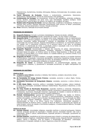 Platyhelmintos, Aschelmintos, Annelida, Arthropoda, Mollusca, Echinodermata. Os cordados: peixes
      e tetrápodas.
11.   Teoria Elementar da Evolução: Fixismo e evolucionismo. Lamarkismo, Darwinismo,
      Mutacionismo, Neodarwinismo. Provas do evolucionismo. Eras geológicas.
12.   Fundamentos da Ecologia: Os ecossistemas. Dinâmica das populações, pirâmides ecológicas,
      biomas. Biosfera. Adaptações dos seres vivos, suas interrelações, equilíbrio ecológico. Ciclos
      biogeoquímicos: ciclos da água, do carbono, do oxigênio, do nitrogênio, do cálcio.
13.   Noções sobre Programas de Saúde: Doenças adquiridas, congênitas e hereditárias. Profilaxia de
      doenças mais comuns. Doenças adquiridas transmissíveis mais comuns no Brasil: protozooses,
      verminoses, doenças bacterianas e micoses. Poluição ambiental.
14.   Vírus: Estrutura, replicação de principais doenças.


PROGRAMA DE GEOGRAFIA

01. Geografia Moderna: Conceito e princípios metodológicos. Campos de estudo; utilidade.
02. Instrumentação Cartográfica: Escala e dimensão dos mapas; uso dos mapas e orientação.
03. Geografia Geral: O meio-ambiente: a) relações entre clima, vegetação e solo; b) relacionamento
    do relevo com a estrutura geológica e as águas; c) as grandes paisagens naturais; zonas polares,
    desertos, montanhas, regiões temperadas e tropicais; d) degradação do meio-ambiente; e)
    conservação dos recursos naturais. Aspectos demográficos e econômicos: a) crescimento natural e
    sua relação com o crescimento econômico; b) a estrutura etária e por sexo, as atividades
    econômicas e a distribuição da renda; c) população urbana e população rural; d) as fontes de
    energia; e) as atividades primárias, secundárias e terciárias.
04. Geografia Regional: Caracterização e relações dos conjuntos de países: desenvolvimento-
    capitalista; subdesenvolvimento-capitalista; socialistas. Geografia e problemas básicos dos
    principais blocos de países: a) América Latina; b) América Anglo-Saxônica; c) Blocos de países
    africanos; d) Oriente Médio; e) o mundo indiano; f) o sudeste asiático; g) o extremo oriente; h) as
    diversidades dos países europeus.
05. Geografia do Brasil: O território brasileiro: ocupação, paisagens naturais e os grandes domínios
    morfoclimáticos. A população: crescimento demográfico, movimentos migratórios, etnias, estrutura
    ocupacional por idade e sexo e distribuição da renda. As atividades econômicas. A questão urbana.
    Contrastes regionais. A problemática nordestina no contexto nacional.
06. Geografia do Ceará: a) condições geoambientais; b) compartimentação regional, suas
    características e desafios; c) povoamento e atividades econômicas; d) região metropolitana de
    Fortaleza.


PROGRAMA DE HISTÓRIA

História Geral
01. A História como Ciência: conceitos e métodos; fato histórico, verdade e documento; tempo
     histórico e cronologia.
02. As Sociedades do Antigo Oriente Próximo: sociedade, economia e cultura (Egito, Fenícia,
     Pérsia, Mesopotâmia e Hebreus).
03. Sociedades Escravistas da Antiguidade Clássica: sociedade, economia e cultura (Grécia e
     Roma).
04. A Alta Idade Média: economia, política e sociedade; feudalismo europeu; cultura medieval;
     processo de urbanização; sociedades medievais mediterrâneas: Muçulmanos e Bizantinos; a crise
     do feudalismo.
05. Da Crise Feudal às Revoluções Burguesas: expansão marítima e comercial; Absolutismo,
     mercantilismo e colonização; o Antigo Sistema Colonial; Humanismo e Renascimento; as Reformas
     Protestantes; Iluminismo; Revolução Industrial: organização do trabalho e sistema de fábrica na
     sociedade capitalista; Revoluções Burguesas e Império Napoleônico.
06. Período Contemporâneo: guerras de independência e formação das nações na América;
     doutrinas socialistas no século XIX: marxismo e anarcossindicalismo; Imperialismo europeu e
     partilha afro-asiática; Primeira Guerra Mundial; Revolução Russa de 1917 e formação da URSS;
     crise de 1929; regimes totalitários: stalinismo e nazi-fascismo; Segunda Guerra Mundial;
     descolonização na Ásia e na África; Guerra Fria; militarismo, movimentos populares e
     redemocratização na América Latina; a queda do Muro de Berlim e a derrocada dos regimes do
     Leste Europeu; cultura de massas e movimentos ecológicos; o fundamentalismo islâmico; formação
     de novos blocos de poder.

História do Brasil
01. Período Colonial: comunidades indígenas; expansão marítima e comercial portuguesa; Sistema
     Colonial; produção agrícola de exportação e trabalho escravo; Sociedade Colonial: vida rural e
     urbanização; Igreja e cultura; bandeirantismo, expansão pecuária e mineração; povoamento do
     espaço cearense.
02. Período Imperial: transferência da Corte portuguesa para o Brasil e o processo de independência;
     Primeiro Reinado e Regência: instabilidade política e tensões sociais; Segundo Reinado: economia e
     política; ciência e literatura; crise do Império e Proclamação da República: urbanização,
     abolicionismo e imigração; abolição no Ceará; hegemonia urbana de Fortaleza.



                                                                                      Página 32 de 37
 
