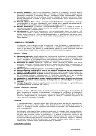 03. Primeira República: política dos governadores, oligarquia e coronelismo; economia agrário-
    exportadora; industrialização e urbanização: remodelação e disciplinarização do espaço urbano;
    trabalhador assalariado e movimento operário; movimentos sociais: Cangaceirismo, Canudos,
    Contestado, Revolta da Vacina, Revolta da Chibata e a Sedição de Juazeiro do Norte; a Coluna
    Prestes; Interventorias no Ceará; a Igreja Católica e os movimentos sociais e políticos no Ceará
    (LCT, CTC e LEC).
04. Anos 30 e Estado Novo: Estado e sociedade: legislação trabalhista e corporativismo; Revolução
    Constitucionalista de São Paulo; Integralismo e Igreja Católica; Aliança Nacional Libertadora (ANL) e a
    Revolução Comunista de 1935; redemocratização e reorganização partidária.
05. Período Democrático: Trabalhismo, Nacional-desenvolvimentismo e a criação de órgãos de
    planejamento regional; cultura e comportamento nos anos 50; movimentos sociais no campo e na
    cidade; instabilidade e confronto político.
06. Período Pós-64: Militarismo e Autoritarismo; movimentos culturais e sociais nos anos 60 e 70;
    vanguardas e guerrilha no Brasil; centralização político-administrativa; o novo movimento operário
    do ABC, greves, Diretas-Já e nova reorganização partidária; os governos civis pós regime militar;
    governos dos “coronéis” no Ceará e o projeto político empresarial a partir do primeiro Governo de
    Tasso Jereissati.


PROGRAMA DE PORTUGUÊS

     Considerando como objetivo principal do ensino de Língua Portuguesa o desenvolvimento da
     competência discursiva, serão avaliadas as habilidades do candidato em relação à compreensão e à
     produção de textos e ao domínio de conhecimentos gramaticais como estratégias para essa
     compreensão e produção. Nessa perspectiva, observar-se-ão os seguintes aspectos:

Aspectos Textuais

01. Fatores de coerência: identificação de tese e argumentos; pertinência de informações; relações
    de causa /efeito, de paralelo/contraste; circunstâncias de tempo e espaço; comparação entre
    textos. Articulação de informações textuais decorrentes dos fatores pragmáticos da textualidade:
    intencionalidade, aceitabilidade, situacionalidade, informatividade, intertextualidade.
02. Elementos de coesão: referencial: substituição; elipse; repetição do mesmo item lexical;
    sinonímia; antonímia; hiponímia; hiperonímia; etc., sequencial: parafrástica (procedimentos de
    recorrência) e frástica (procedimentos de manutenção e progressão temática, encadeamento,
    conexão, etc.).
03. Identificação do sentido das palavras recorrendo ao co(n)texto
04. Identificação das características básicas dos tipos ou sequências textuais constitutivos
    dos diferentes gêneros do discurso: narrativo, descritivo, expositivo, argumentativo, injuntivo.
05. Identificação do propósito do autor: elementos marcadores de intenções e valores; recuperação
    de informações implícitas; estabelecimento de inferências; distinção entre fato e opinião;
    modalização: modalidades proposicionais, auxiliares de modo, advérbios modais etc.
06. Adequação do texto à situação de uso: propósito, audiência, ponto de vista, tom, formato.
07. Recursos expressivos e sua adequação à situação de uso (diversos tipos de linguagem
    figurada)
08. Variação linguística: dialetal (geográfica, social, temporal ou histórica) e de registro (diferentes
    graus de formalidade, modalidade oral e escrita).

Aspectos Gramaticais e Gráficos

     Estrutura da frase – diferentes modos de estruturar operando transformações. Os constituintes da
     frase: obrigatórios e imediatos e sua expansão. Os processos de coordenação e subordinação.
     Estrutura das palavras: elementos formadores, processos de formação. Classificação e flexão dos
     vocábulos. Regras-padrão de concordância, regência e colocação. Convenções ortográficas da
     norma padrão. Translineação. Pontuação

Literatura

     O interesse da literatura reside no próprio texto literário e em suas relações com a sociedade e a
     cultura em que se insere. Assim sendo, o leitor do texto literário deve receber a obra como um
     produto da imaginação humana, inserido em um contexto sócio-cultural e que emprega a língua de
     uma maneira peculiar.

     Considerando a literatura por essa perspectiva, exigir-se-á do candidato deste processo seletivo a
     capacidade de ler o texto literário com os seguintes propósitos: a) determinar as relações internas
     do texto, para descobrir a lógica de sua estrutura; b) apreciar os elementos linguísticos que
     conferiram à obra em estudo o estatuto do literário, diferenciando-a dos textos marcados pelo
     automatismo da linguagem referencial; c) interpretar ou ler nas entrelinhas, de modo a preencher
     os espaços vazios do texto; d) determinar os valores veiculados pelas idéias do texto; e)
     contextualizar a obra em estudo, para reconhecer-lhe as intenções.

Conteúdo Programático



                                                                                         Página 33 de 37
 