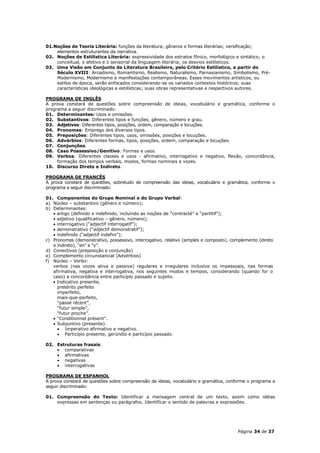01.Noções de Teoria Literária: funções da literatura; gêneros e formas literárias; versificação;
    elementos estruturantes da narrativa.
02. Noções de Estilística Literária: expressividade dos estratos fônico, morfológico e sintático; o
    conceitual, o afetivo e o sensorial da linguagem literária; os desvios estilísticos.
03. Uma Visão em Conjunto da Literatura Brasileira, pelo Critério Estilístico, a partir do
    Século XVIII: Arcadismo, Romantismo, Realismo, Naturalismo, Parnasianismo, Simbolismo, Pré-
    Modernismo, Modernismo e manifestações contemporâneas. Esses movimentos artísticos, ou
    estilos de época, serão enfocados considerando-se os variados contextos históricos; suas
    características ideológicas e estilísticas; suas obras representativas e respectivos autores.

PROGRAMA DE INGLÊS
A prova constará de questões sobre compreensão de ideias, vocabulário e gramática, conforme o
programa a seguir discriminado:
01. Determinantes: Usos e omissões.
02. Substantivos: Diferentes tipos e funções, gênero, número e grau.
03. Adjetivos: Diferentes tipos, posições, ordem, comparação e locuções.
04. Pronomes: Emprego dos diversos tipos.
05. Preposições: Diferentes tipos, usos, omissões, posições e locuções.
06. Advérbios: Diferentes formas, tipos, posições, ordem, comparação e locuções.
07. Conjunções.
08. Caso Possessivo/Genitivo: Formas e usos.
09. Verbos: Diferentes classes e usos - afirmativo, interrogativo e negativo, flexão, concordância,
     formação dos tempos verbais, modos, formas nominais e vozes.
10. Discurso Direto e Indireto.

PROGRAMA DE FRANCÊS
A prova constará de questões, sobretudo de compreensão das ideias, vocabulário e gramática, conforme o
programa a seguir discriminado:

01. Componentes do Grupo Nominal e do Grupo Verbal:
a) Núcleo – substantivo (gênero e número);
b) Determinantes:
    artigo (definido e indefinido, incluindo as noções de “contracté” e “partitif”);
    adjetivo (qualificativo – gênero, número);
    interrogativo (“adjectif interrogatif”);
    demonstrativo (“adjectif demonstratif”);
    indefinido (“adjectif indefini”);
c) Pronomes (demonstrativo, possessivo, interrogativo, relativo (simples e composto), complemento (direto
   e indireto), “en” e “y”.
d) Conectivos (preposição e conjunção)
e) Complemento circunstancial (Advérbios)
f) Núcleo – Verbo:
   verbos (nas vozes ativa e passiva) regulares e irregulares inclusive os impessoais, nas formas
   afirmativa, negativa e interrogativa, nos seguintes modos e tempos, considerando (quando for o
   caso) a concordância entre particípio passado e sujeito.
    Indicativo presente,
     pretérito perfeito
     imperfeito,
     mais-que-perfeito,
     “passé récent”,
     “futur simple”,
     “futur proche”.
    “Conditionnel présent”.
    Subjuntivo (presente).
      Imperativo afirmativo e negativo.
      Particípio presente, gerúndio e particípio passado.

02. Estruturas frasais:
     comparativas
     afirmativas
     negativas
     interrogativas

PROGRAMA DE ESPANHOL
A prova constará de questões sobre compreensão de ideias, vocabulário e gramática, conforme o programa a
seguir discriminado:

01. Compreensão do Texto: Identificar a mensagem central de um texto, assim como idéias
    expressas em sentenças ou parágrafos. Identificar o sentido de palavras e expressões.




                                                                                        Página 34 de 37
 