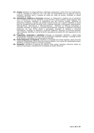 02. Artigos: Identificar os artigos definidos e indefinidos, destacando o artigo neutro LO e distinguindo-
    o de EL. Empregar os artigos EL, LA e UN, UNA, de conformidade com as palavras a que se
    antepõem, atentando para a mudança de artigo por razão de eufonia. Empregar os artigos
    “contractos” AL e DEL.
03. Substantivos, Adjetivos e Pronomes: Distinguir os substantivos e adjetivos que se pluralizam
    com o acréscimo de S ou ES. Identificar os que formam o plural conforme regras especiais, bem
    como os invariáveis. Identificar os substantivos que têm feminino irregular. Identificar os
    substantivos ambíguos e aqueles cujo sentido muda de acordo com o gênero. Identificar os vários
    tipos de divergências léxicas ocorrentes entre vocábulos espanhóis e portugueses (heterográficos,
    heterogenéricos, heterotônicos e heterossemânticos).          Identificar os biléxicos portugueses e
    espanhóis. Empregar os adjetivos e pronomes demonstrativos. Empregar os adjetivos e pronomes
    possessivos em suas formas plenas e apocopadas. Empregar os adjetivos e pronomes
    interrogativos. Empregar os adjetivos e pronomes indefinidos. Empregar os pronomes pessoais,
    retos e oblíquos. Identificar o uso da forma SE, equivalente aos dativos LE, LES, seguida de LO, LA,
    LOS, LAS.
04. Preposições, Conjunções e Advérbios: Empregar as preposições. Identificar o objeto direto
    preposicionado. Empregar os diversos tipos de conjunções e advérbios. Distinguir o emprego de MUY
    do de MUCHO, confrontando com outros casos de apócope.
05. Verbos Regulares e Irregulares: Identificar a conjugação dos verbos regulares, assim como dos
    verbos de irregularidade comum (das três primeiras classes) e dos verbos de irregularidade própria.
    Identificar os tempos simples e os tempos compostos.
06. Ortografia: Identificar as palavras que admitem duas grafias. Identificar sinônimos. Aplicar as
    regras de acentuação, nomeadamente as hipóteses de acento diferencial.




                                                                                        Página 35 de 37
 