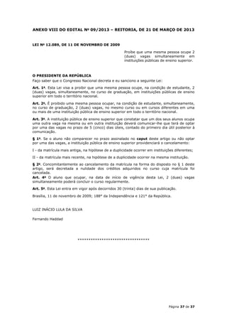 ANEXO VIII DO EDITAL No 09/2013 – REITORIA, DE 21 DE MARÇO DE 2013


LEI No 12.089, DE 11 DE NOVEMBRO DE 2009

                                                     Proíbe que uma mesma pessoa ocupe 2
                                                     (duas) vagas simultaneamente em
                                                     instituições públicas de ensino superior.



O PRESIDENTE DA REPÚBLICA
Faço saber que o Congresso Nacional decreta e eu sanciono a seguinte Lei:

Art. 1o. Esta Lei visa a proibir que uma mesma pessoa ocupe, na condição de estudante, 2
(duas) vagas, simultaneamente, no curso de graduação, em instituições públicas de ensino
superior em todo o território nacional.

Art. 2o. É proibido uma mesma pessoa ocupar, na condição de estudante, simultaneamente,
no curso de graduação, 2 (duas) vagas, no mesmo curso ou em cursos diferentes em uma
ou mais de uma instituição pública de ensino superior em todo o território nacional.

Art. 3o. A instituição pública de ensino superior que constatar que um dos seus alunos ocupa
uma outra vaga na mesma ou em outra instituição deverá comunicar-lhe que terá de optar
por uma das vagas no prazo de 5 (cinco) dias úteis, contado do primeiro dia útil posterior à
comunicação.

§ 1o. Se o aluno não comparecer no prazo assinalado no caput deste artigo ou não optar
por uma das vagas, a instituição pública de ensino superior providenciará o cancelamento:

I - da matrícula mais antiga, na hipótese de a duplicidade ocorrer em instituições diferentes;

II - da matrícula mais recente, na hipótese de a duplicidade ocorrer na mesma instituição.

§ 2o. Concomitantemente ao cancelamento da matrícula na forma do disposto no § 1 deste
artigo, será decretada a nulidade dos créditos adquiridos no curso cuja matrícula foi
cancelada.
Art. 4o O aluno que ocupar, na data de início de vigência desta Lei, 2 (duas) vagas
simultaneamente poderá concluir o curso regularmente.

Art. 5o. Esta Lei entra em vigor após decorridos 30 (trinta) dias de sua publicação.

Brasília, 11 de novembro de 2009; 188° da Independência e 121° da República.


LUIZ INÁCIO LULA DA SILVA

Fernando Haddad




                          *********************************




                                                                               Página 37 de 37
 