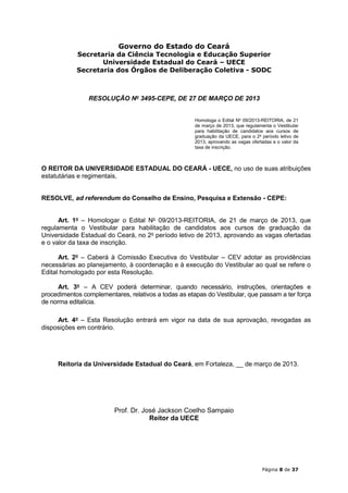 Governo do Estado do Ceará
            Secretaria da Ciência Tecnologia e Educação Superior
                   Universidade Estadual do Ceará – UECE
            Secretaria dos Órgãos de Deliberação Coletiva - SODC



                RESOLUÇÃO No 3495-CEPE, DE 27 DE MARÇO DE 2013


                                                      Homologa o Edital No 09/2013-REITORIA, de 21
                                                      de março de 2013, que regulamenta o Vestibular
                                                      para habilitação de candidatos aos cursos de
                                                      graduação da UECE, para o 2o período letivo de
                                                      2013, aprovando as vagas ofertadas e o valor da
                                                      taxa de inscrição.



O REITOR DA UNIVERSIDADE ESTADUAL DO CEARÁ - UECE, no uso de suas atribuições
estatutárias e regimentais,


RESOLVE, ad referendum do Conselho de Ensino, Pesquisa e Extensão - CEPE:


      Art. 1o – Homologar o Edital No 09/2013-REITORIA, de 21 de março de 2013, que
regulamenta o Vestibular para habilitação de candidatos aos cursos de graduação da
Universidade Estadual do Ceará, no 2o período letivo de 2013, aprovando as vagas ofertadas
e o valor da taxa de inscrição.

      Art. 2o – Caberá à Comissão Executiva do Vestibular – CEV adotar as providências
necessárias ao planejamento, à coordenação e à execução do Vestibular ao qual se refere o
Edital homologado por esta Resolução.

      Art. 3o – A CEV poderá determinar, quando necessário, instruções, orientações e
procedimentos complementares, relativos a todas as etapas do Vestibular, que passam a ter força
de norma editalícia.

     Art. 4o – Esta Resolução entrará em vigor na data de sua aprovação, revogadas as
disposições em contrário.




     Reitoria da Universidade Estadual do Ceará, em Fortaleza, __ de março de 2013.




                         Prof. Dr. José Jackson Coelho Sampaio
                                     Reitor da UECE




                                                                                    Página 8 de 37
 