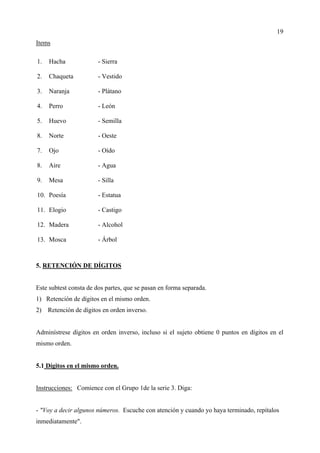 19
Items

1.   Hacha              - Sierra

2.   Chaqueta           - Vestido

3.   Naranja            - Plátano

4.   Perro              - León

5.   Huevo              - Semilla

8.   Norte              - Oeste

7.   Ojo                - Oído

8.   Aire               - Agua

9.   Mesa               - Silla

10. Poesía              - Estatua

11. Elogio              - Castigo

12. Madera              - Alcohol

13. Mosca               - Árbol



5. RETENCIÓN DE DÍGITOS


Este subtest consta de dos partes, que se pasan en forma separada.
1) Retención de dígitos en el mismo orden.
2)   Retención de dígitos en orden inverso.


Adminístrese dígitos en orden inverso, incluso si el sujeto obtiene 0 puntos en dígitos en el
mismo orden.


5.1 Dígitos en el mismo orden.


Instrucciones: Comience con el Grupo 1de la serie 3. Diga:


- "Voy a decir algunos números. Escuche con atención y cuando yo haya terminado, repítalos
inmediatamente".
 