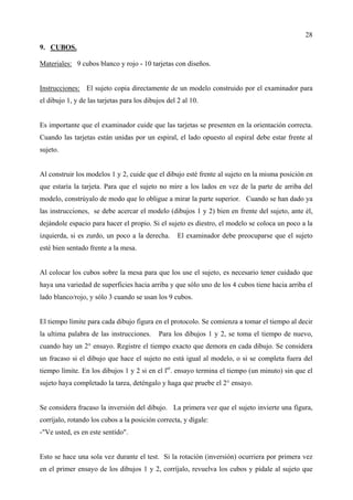 28
9. CUBOS.

Materiales: 9 cubos blanco y rojo - 10 tarjetas con diseños.


Instrucciones: El sujeto copia directamente de un modelo construido por el examinador para
el dibujo 1, y de las tarjetas para los dibujos del 2 al 10.


Es importante que el examinador cuide que las tarjetas se presenten en la orientación correcta.
Cuando las tarjetas están unidas por un espiral, el lado opuesto al espiral debe estar frente al
sujeto.


Al construir los modelos 1 y 2, cuide que el dibujo esté frente al sujeto en la misma posición en
que estaría la tarjeta. Para que el sujeto no mire a los lados en vez de la parte de arriba del
modelo, constrúyalo de modo que lo obligue a mirar la parte superior. Cuando se han dado ya
las instrucciones, se debe acercar el modelo (dibujos 1 y 2) bien en frente del sujeto, ante él,
dejándole espacio para hacer el propio. Si el sujeto es diestro, el modelo se coloca un poco a la
izquierda, si es zurdo, un poco a la derecha.       El examinador debe preocuparse que el sujeto
esté bien sentado frente a la mesa.


Al colocar los cubos sobre la mesa para que los use el sujeto, es necesario tener cuidado que
haya una variedad de superficies hacia arriba y que sólo uno de los 4 cubos tiene hacia arriba el
lado blanco/rojo, y sólo 3 cuando se usan los 9 cubos.


El tiempo límite para cada dibujo figura en el protocolo. Se comienza a tomar el tiempo al decir
la ultima palabra de las instrucciones.      Para los dibujos 1 y 2, se toma el tiempo de nuevo,
cuando hay un 2° ensayo. Registre el tiempo exacto que demora en cada dibujo. Se considera
un fracaso si el dibujo que hace el sujeto no está igual al modelo, o si se completa fuera del
tiempo límite. En los dibujos 1 y 2 si en el ler. ensayo termina el tiempo (un minuto) sin que el
sujeto haya completado la tarea, deténgalo y haga que pruebe el 2° ensayo.


Se considera fracaso la inversión del dibujo. La primera vez que el sujeto invierte una figura,
corríjalo, rotando los cubos a la posición correcta, y dígale:
-"Ve usted, es en este sentido".


Esto se hace una sola vez durante el test. Si la rotación (inversión) ocurriera por primera vez
en el primer ensayo de los dibujos 1 y 2, corríjalo, revuelva los cubos y pídale al sujeto que
 